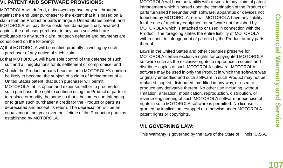 Commercial Warranty and ServiceEnglish107VI. PATENT AND SOFTWARE PROVISIONS:MOTOROLA will defend, at its own expense, any suit brought against the end user purchaser to the extent that it is based on a claim that the Product or parts infringe a United States patent, and MOTOROLA will pay those costs and damages finally awarded against the end user purchaser in any such suit which are attributable to any such claim, but such defense and payments are conditioned on the following:A)that MOTOROLA will be notified promptly in writing by such purchaser of any notice of such claim;B)that MOTOROLA will have sole control of the defense of such suit and all negotiations for its settlement or compromise; andC)should the Product or parts become, or in MOTOROLA’s opinion be likely to become, the subject of a claim of infringement of a United States patent, that such purchaser will permit MOTOROLA, at its option and expense, either to procure for such purchaser the right to continue using the Product or parts or to replace or modify the same so that it becomes non-infringing or to grant such purchaser a credit for the Product or parts as depreciated and accept its return. The depreciation will be an equal amount per year over the lifetime of the Product or parts as established by MOTOROLA.MOTOROLA will have no liability with respect to any claim of patent infringement which is based upon the combination of the Product or parts furnished hereunder with software, apparatus or devices not furnished by MOTOROLA, nor will MOTOROLA have any liability for the use of ancillary equipment or software not furnished by MOTOROLA which is attached to or used in connection with the Product. The foregoing states the entire liability of MOTOROLA with respect to infringement of patents by the Product or any parts thereof.Laws in the United States and other countries preserve for MOTOROLA certain exclusive rights for copyrighted MOTOROLA software such as the exclusive rights to reproduce in copies and distribute copies of such MOTOROLA software. MOTOROLA software may be used in only the Product in which the software was originally embodied and such software in such Product may not be replaced, copied, distributed, modified in any way, or used to produce any derivative thereof. No other use including, without limitation, alteration, modification, reproduction, distribution, or reverse engineering of such MOTOROLA software or exercise of rights in such MOTOROLA software is permitted. No license is granted by implication, estoppel or otherwise under MOTOROLA patent rights or copyrights.VII. GOVERNING LAW:This Warranty is governed by the laws of the State of Illinois, U.S.A.