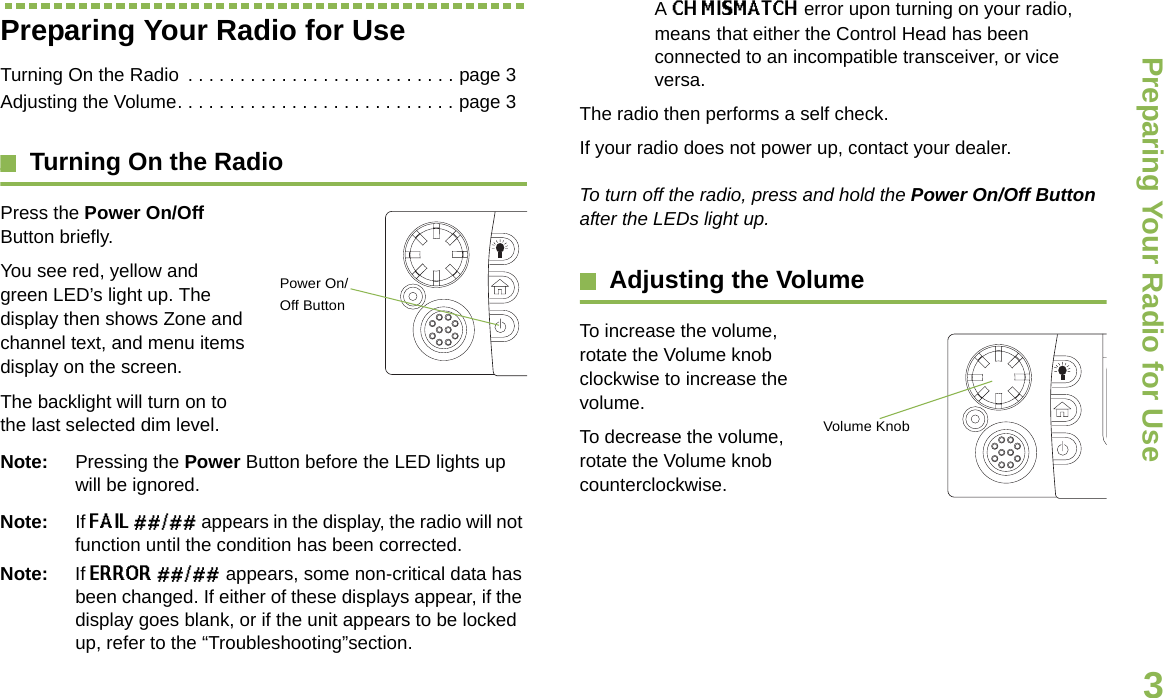Preparing Your Radio for UseEnglish3Preparing Your Radio for UseTurning On the Radio  . . . . . . . . . . . . . . . . . . . . . . . . . . page 3Adjusting the Volume. . . . . . . . . . . . . . . . . . . . . . . . . . . page 3Turning On the RadioPress the Power On/Off Button briefly. You see red, yellow and green LED’s light up. The display then shows Zone and channel text, and menu items display on the screen. The backlight will turn on to the last selected dim level. Note: Pressing the Power Button before the LED lights up will be ignored.Note: If FAIL ##/## appears in the display, the radio will not function until the condition has been corrected.Note: If ERROR ##/## appears, some non-critical data has been changed. If either of these displays appear, if the display goes blank, or if the unit appears to be locked up, refer to the “Troubleshooting”section.A CH MISMATCH error upon turning on your radio, means that either the Control Head has been connected to an incompatible transceiver, or vice versa.The radio then performs a self check.If your radio does not power up, contact your dealer.To turn off the radio, press and hold the Power On/Off Button after the LEDs light up.Adjusting the VolumeTo increase the volume, rotate the Volume knob clockwise to increase the volume.    To decrease the volume, rotate the Volume knob counterclockwise.Power On/Off ButtonVolume Knob