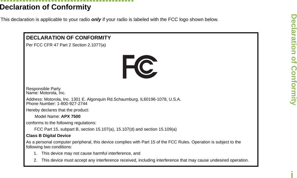 Declaration of ConformityEnglishiDeclaration of ConformityThis declaration is applicable to your radio only if your radio is labeled with the FCC logo shown below.DECLARATION OF CONFORMITYPer FCC CFR 47 Part 2 Section 2.1077(a)Responsible Party Name: Motorola, Inc.Address: Motorola, Inc. 1301 E. Algonquin Rd.Schaumburg, IL60196-1078, U.S.A.Phone Number: 1-800-927-2744Hereby declares that the product:Model Name: APX 7500conforms to the following regulations:FCC Part 15, subpart B, section 15.107(a), 15.107(d) and section 15.109(a)Class B Digital DeviceAs a personal computer peripheral, this device complies with Part 15 of the FCC Rules. Operation is subject to the following two conditions:1. This device may not cause harmful interference, and 2. This device must accept any interference received, including interference that may cause undesired operation.