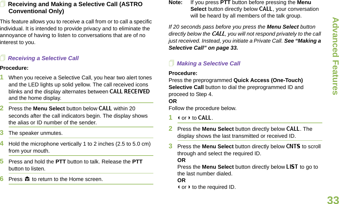 Advanced FeaturesEnglish33Receiving and Making a Selective Call (ASTRO Conventional Only)This feature allows you to receive a call from or to call a specific individual. It is intended to provide privacy and to eliminate the annoyance of having to listen to conversations that are of no interest to you.Receiving a Selective CallProcedure:1When you receive a Selective Call, you hear two alert tones and the LED lights up solid yellow. The call received icons blinks and the display alternates between CALL RECEIVED and the home display.2Press the Menu Select button below CALL within 20 seconds after the call indicators begin. The display shows the alias or ID number of the sender.3The speaker unmutes.4Hold the microphone vertically 1 to 2 inches (2.5 to 5.0 cm) from your mouth.5Press and hold the PTT button to talk. Release the PTT button to listen.6Press H to return to the Home screen.Note: If you press PTT button before pressing the Menu Select button directly below CALL, your conversation will be heard by all members of the talk group.If 20 seconds pass before you press the Menu Select button directly below the CALL, you will not respond privately to the call just received. Instead, you initiate a Private Call. See “Making a Selective Call” on page 33. Making a Selective CallProcedure:Press the preprogrammed Quick Access (One-Touch) Selective Call button to dial the preprogrammed ID and proceed to Step 4.ORFollow the procedure below.1&lt; or &gt; to CALL.2Press the Menu Select button directly below CALL. The display shows the last transmitted or received ID.3Press the Menu Select button directly below CNTS to scroll through and select the required ID.ORPress the Menu Select button directly below LIST to go to the last number dialed.OR&lt; or &gt; to the required ID.