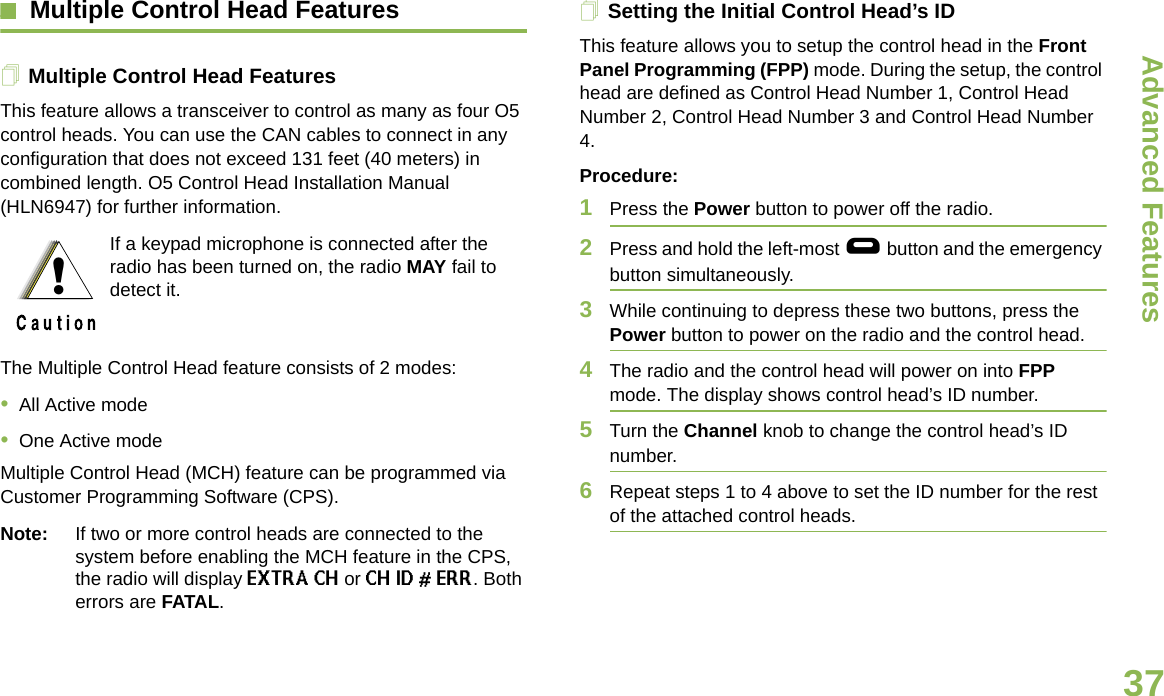 Advanced FeaturesEnglish37Multiple Control Head FeaturesMultiple Control Head FeaturesThis feature allows a transceiver to control as many as four O5 control heads. You can use the CAN cables to connect in any configuration that does not exceed 131 feet (40 meters) in combined length. O5 Control Head Installation Manual (HLN6947) for further information.The Multiple Control Head feature consists of 2 modes:•All Active mode•One Active modeMultiple Control Head (MCH) feature can be programmed via Customer Programming Software (CPS). Note: If two or more control heads are connected to the system before enabling the MCH feature in the CPS, the radio will display EXTRA CH or CH ID # ERR. Both errors are FATAL.Setting the Initial Control Head’s IDThis feature allows you to setup the control head in the Front Panel Programming (FPP) mode. During the setup, the control head are defined as Control Head Number 1, Control Head Number 2, Control Head Number 3 and Control Head Number 4. Procedure:1Press the Power button to power off the radio. 2Press and hold the left-most g button and the emergency button simultaneously. 3While continuing to depress these two buttons, press the Power button to power on the radio and the control head.4The radio and the control head will power on into FPP mode. The display shows control head’s ID number.5Turn the Channel knob to change the control head’s ID number.6Repeat steps 1 to 4 above to set the ID number for the rest of the attached control heads.If a keypad microphone is connected after the radio has been turned on, the radio MAY fail to detect it.!