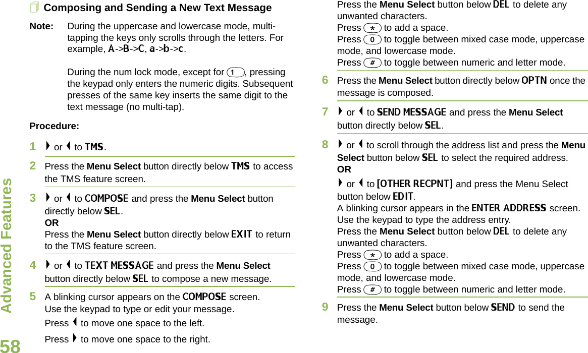 Advanced FeaturesEnglish58Composing and Sending a New Text MessageNote: During the uppercase and lowercase mode, multi-tapping the keys only scrolls through the letters. For example, A-&gt;B-&gt;C, a-&gt;b-&gt;c. During the num lock mode, except for 1, pressing the keypad only enters the numeric digits. Subsequent presses of the same key inserts the same digit to the text message (no multi-tap).Procedure:1&gt; or &lt; to TMS.2Press the Menu Select button directly below TMS to access the TMS feature screen.3&gt; or &lt; to COMPOSE and press the Menu Select button directly below SEL.ORPress the Menu Select button directly below EXIT to return to the TMS feature screen.4&gt; or &lt; to TEXT MESSAGE and press the Menu Select button directly below SEL to compose a new message.5A blinking cursor appears on the COMPOSE screen.Use the keypad to type or edit your message.Press &lt; to move one space to the left. Press &gt; to move one space to the right.Press the Menu Select button below DEL to delete any unwanted characters.Press * to add a space.Press 0 to toggle between mixed case mode, uppercase mode, and lowercase mode.Press # to toggle between numeric and letter mode.6Press the Menu Select button directly below OPTN once the message is composed.7&gt; or &lt; to SEND MESSAGE and press the Menu Select button directly below SEL.8&gt; or &lt; to scroll through the address list and press the Menu Select button below SEL to select the required address.OR&gt; or &lt; to {OTHER RECPNT} and press the Menu Select button below EDIT.A blinking cursor appears in the ENTER ADDRESS screen.Use the keypad to type the address entry. Press the Menu Select button below DEL to delete any unwanted characters.Press * to add a space.Press 0 to toggle between mixed case mode, uppercase mode, and lowercase mode.Press # to toggle between numeric and letter mode.9Press the Menu Select button below SEND to send the message.