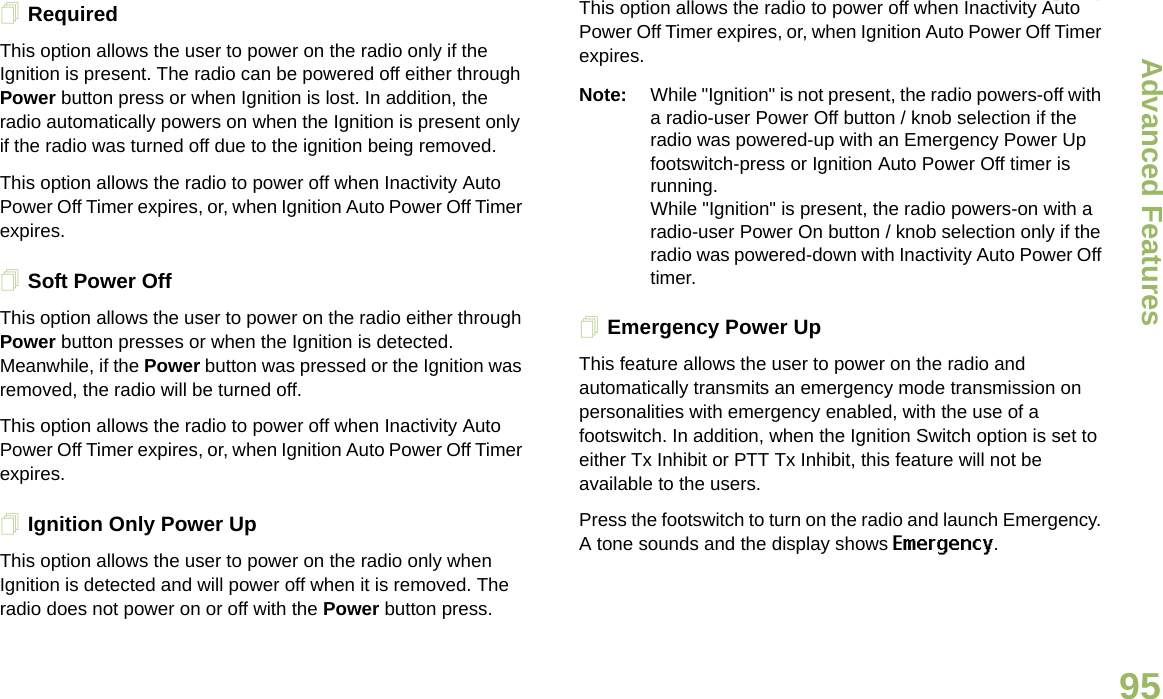 Advanced FeaturesEnglish95RequiredThis option allows the user to power on the radio only if the Ignition is present. The radio can be powered off either through Power button press or when Ignition is lost. In addition, the radio automatically powers on when the Ignition is present only if the radio was turned off due to the ignition being removed.This option allows the radio to power off when Inactivity Auto Power Off Timer expires, or, when Ignition Auto Power Off Timer expires.Soft Power OffThis option allows the user to power on the radio either through Power button presses or when the Ignition is detected. Meanwhile, if the Power button was pressed or the Ignition was removed, the radio will be turned off. This option allows the radio to power off when Inactivity Auto Power Off Timer expires, or, when Ignition Auto Power Off Timer expires.Ignition Only Power UpThis option allows the user to power on the radio only when Ignition is detected and will power off when it is removed. The radio does not power on or off with the Power button press.This option allows the radio to power off when Inactivity Auto Power Off Timer expires, or, when Ignition Auto Power Off Timer expires.Note: While &quot;Ignition&quot; is not present, the radio powers-off with a radio-user Power Off button / knob selection if the radio was powered-up with an Emergency Power Up footswitch-press or Ignition Auto Power Off timer is running.While &quot;Ignition&quot; is present, the radio powers-on with a radio-user Power On button / knob selection only if the radio was powered-down with Inactivity Auto Power Off timer.Emergency Power UpThis feature allows the user to power on the radio and automatically transmits an emergency mode transmission on personalities with emergency enabled, with the use of a footswitch. In addition, when the Ignition Switch option is set to either Tx Inhibit or PTT Tx Inhibit, this feature will not be available to the users.Press the footswitch to turn on the radio and launch Emergency. A tone sounds and the display shows Emergency.Draft 1