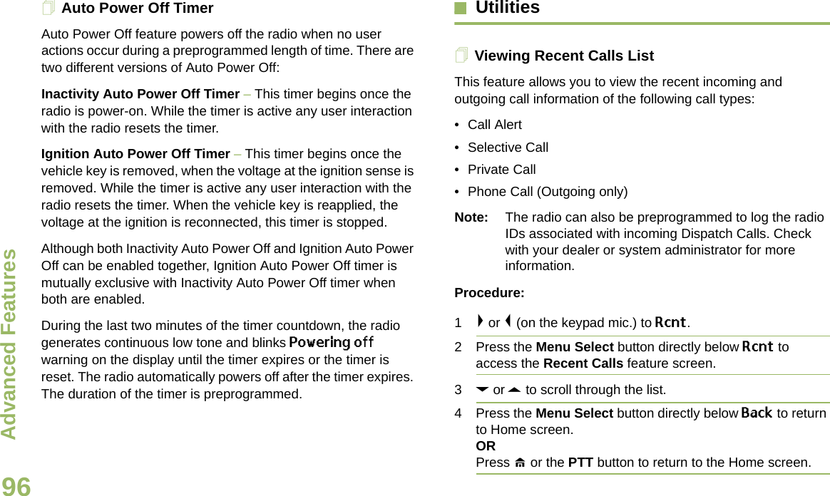 Advanced FeaturesEnglish96Auto Power Off TimerAuto Power Off feature powers off the radio when no user actions occur during a preprogrammed length of time. There are two different versions of Auto Power Off:Inactivity Auto Power Off Timer – This timer begins once the radio is power-on. While the timer is active any user interaction with the radio resets the timer.Ignition Auto Power Off Timer – This timer begins once the vehicle key is removed, when the voltage at the ignition sense is removed. While the timer is active any user interaction with the radio resets the timer. When the vehicle key is reapplied, the voltage at the ignition is reconnected, this timer is stopped.Although both Inactivity Auto Power Off and Ignition Auto Power Off can be enabled together, Ignition Auto Power Off timer is mutually exclusive with Inactivity Auto Power Off timer when both are enabled.During the last two minutes of the timer countdown, the radio generates continuous low tone and blinks Powering off warning on the display until the timer expires or the timer is reset. The radio automatically powers off after the timer expires. The duration of the timer is preprogrammed.UtilitiesViewing Recent Calls ListThis feature allows you to view the recent incoming and outgoing call information of the following call types:• Call Alert• Selective Call• Private Call• Phone Call (Outgoing only) Note: The radio can also be preprogrammed to log the radio IDs associated with incoming Dispatch Calls. Check with your dealer or system administrator for more information.Procedure:1&gt; or &lt; (on the keypad mic.) to Rcnt. 2 Press the Menu Select button directly below Rcnt to access the Recent Calls feature screen.3D or U to scroll through the list. 4 Press the Menu Select button directly below Back to return to Home screen.ORPress H or the PTT button to return to the Home screen.Draft 1