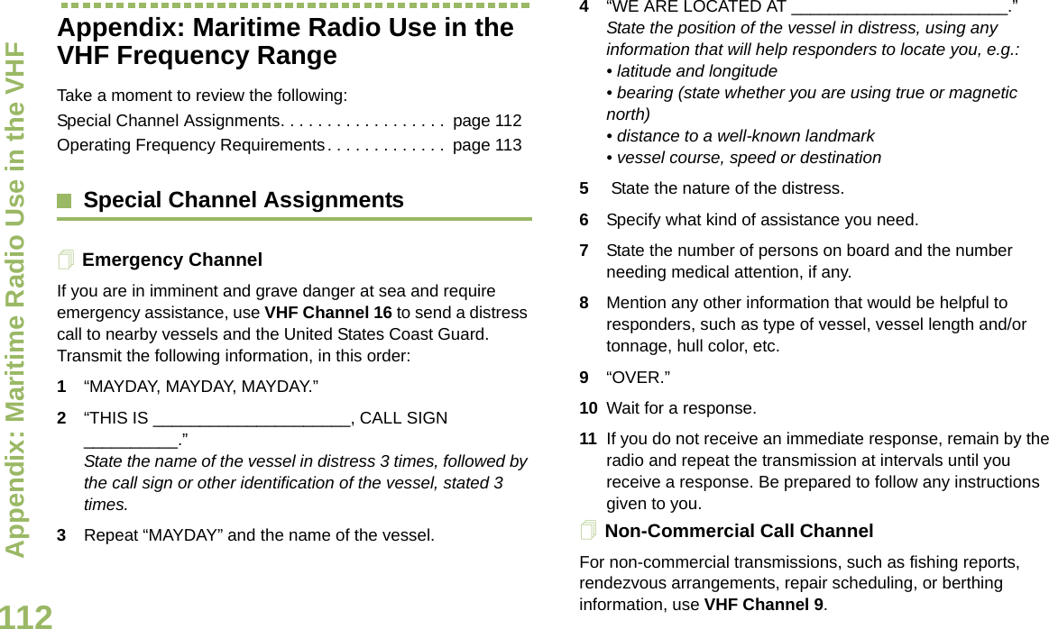Appendix: Maritime Radio Use in the VHF English112Appendix: Maritime Radio Use in the VHF Frequency RangeTake a moment to review the following:Special Channel Assignments. . . . . . . . . . . . . . . . . .  page 112Operating Frequency Requirements. . . . . . . . . . . . .  page 113Special Channel AssignmentsEmergency ChannelIf you are in imminent and grave danger at sea and require emergency assistance, use VHF Channel 16 to send a distress call to nearby vessels and the United States Coast Guard. Transmit the following information, in this order:1“MAYDAY, MAYDAY, MAYDAY.”2“THIS IS _____________________, CALL SIGN __________.”State the name of the vessel in distress 3 times, followed by the call sign or other identification of the vessel, stated 3 times.3Repeat “MAYDAY” and the name of the vessel.4“WE ARE LOCATED AT _______________________.” State the position of the vessel in distress, using any information that will help responders to locate you, e.g.:• latitude and longitude• bearing (state whether you are using true or magnetic north)• distance to a well-known landmark • vessel course, speed or destination 5 State the nature of the distress.6Specify what kind of assistance you need. 7State the number of persons on board and the number needing medical attention, if any. 8Mention any other information that would be helpful to responders, such as type of vessel, vessel length and/or tonnage, hull color, etc.9“OVER.” 10 Wait for a response. 11 If you do not receive an immediate response, remain by the radio and repeat the transmission at intervals until you receive a response. Be prepared to follow any instructions given to you.Non-Commercial Call ChannelFor non-commercial transmissions, such as fishing reports, rendezvous arrangements, repair scheduling, or berthing information, use VHF Channel 9.Draft 1