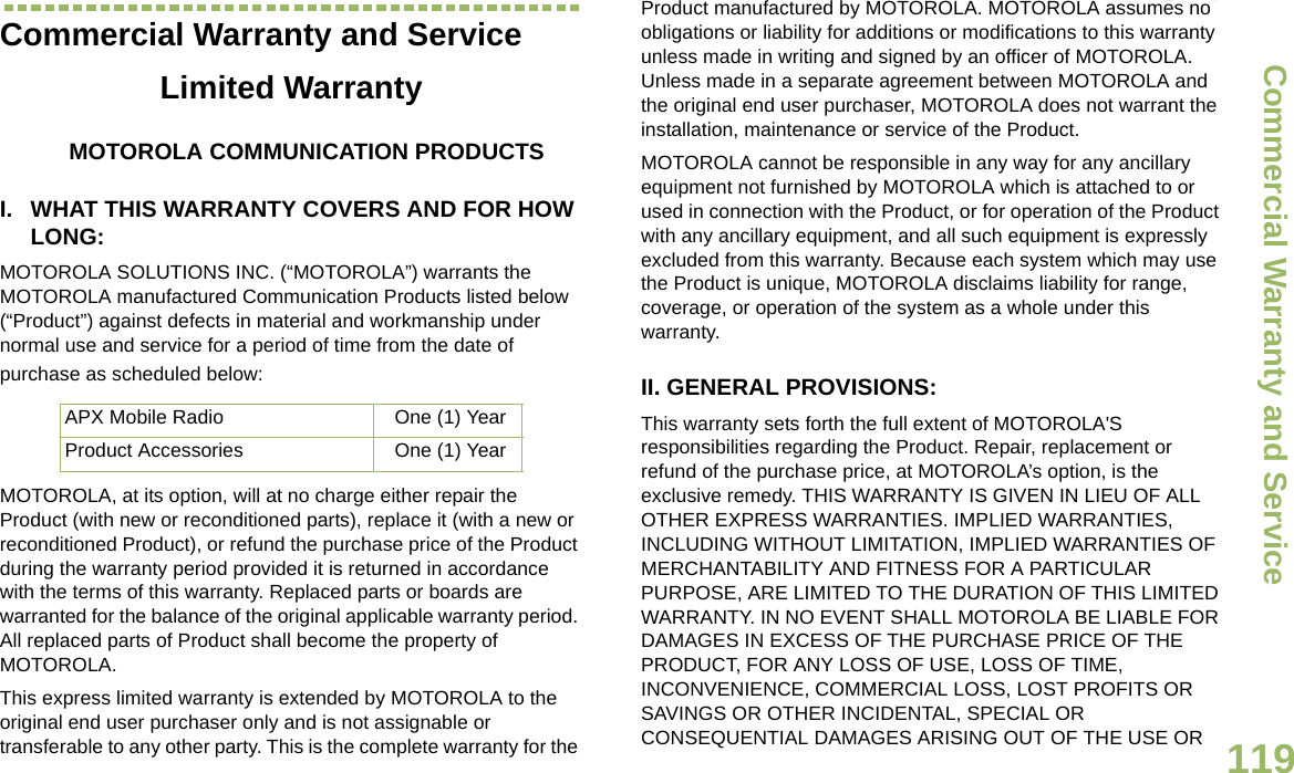 Commercial Warranty and ServiceEnglish119Commercial Warranty and ServiceLimited WarrantyMOTOROLA COMMUNICATION PRODUCTSI. WHAT THIS WARRANTY COVERS AND FOR HOW LONG:MOTOROLA SOLUTIONS INC. (“MOTOROLA”) warrants the MOTOROLA manufactured Communication Products listed below (“Product”) against defects in material and workmanship under normal use and service for a period of time from the date of purchase as scheduled below:MOTOROLA, at its option, will at no charge either repair the Product (with new or reconditioned parts), replace it (with a new or reconditioned Product), or refund the purchase price of the Product during the warranty period provided it is returned in accordance with the terms of this warranty. Replaced parts or boards are warranted for the balance of the original applicable warranty period. All replaced parts of Product shall become the property of MOTOROLA.This express limited warranty is extended by MOTOROLA to the original end user purchaser only and is not assignable or transferable to any other party. This is the complete warranty for the Product manufactured by MOTOROLA. MOTOROLA assumes no obligations or liability for additions or modifications to this warranty unless made in writing and signed by an officer of MOTOROLA. Unless made in a separate agreement between MOTOROLA and the original end user purchaser, MOTOROLA does not warrant the installation, maintenance or service of the Product.MOTOROLA cannot be responsible in any way for any ancillary equipment not furnished by MOTOROLA which is attached to or used in connection with the Product, or for operation of the Product with any ancillary equipment, and all such equipment is expressly excluded from this warranty. Because each system which may use the Product is unique, MOTOROLA disclaims liability for range, coverage, or operation of the system as a whole under this warranty.II. GENERAL PROVISIONS:This warranty sets forth the full extent of MOTOROLA&apos;S responsibilities regarding the Product. Repair, replacement or refund of the purchase price, at MOTOROLA’s option, is the exclusive remedy. THIS WARRANTY IS GIVEN IN LIEU OF ALL OTHER EXPRESS WARRANTIES. IMPLIED WARRANTIES, INCLUDING WITHOUT LIMITATION, IMPLIED WARRANTIES OF MERCHANTABILITY AND FITNESS FOR A PARTICULAR PURPOSE, ARE LIMITED TO THE DURATION OF THIS LIMITED WARRANTY. IN NO EVENT SHALL MOTOROLA BE LIABLE FOR DAMAGES IN EXCESS OF THE PURCHASE PRICE OF THE PRODUCT, FOR ANY LOSS OF USE, LOSS OF TIME, INCONVENIENCE, COMMERCIAL LOSS, LOST PROFITS OR SAVINGS OR OTHER INCIDENTAL, SPECIAL OR CONSEQUENTIAL DAMAGES ARISING OUT OF THE USE OR APX Mobile Radio One (1) YearProduct Accessories One (1) YearDraft 1