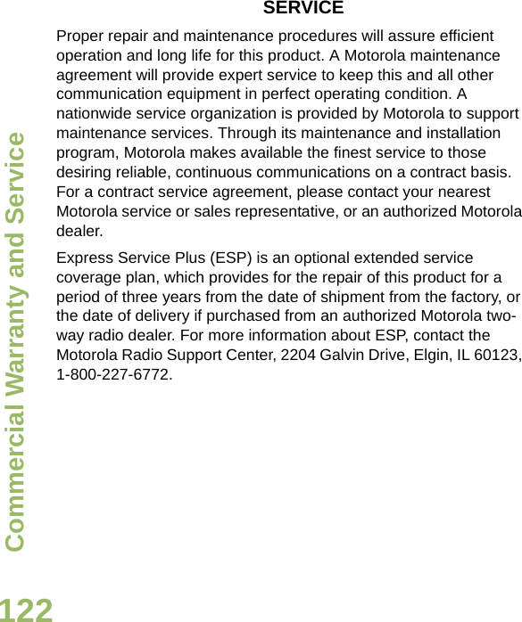 Commercial Warranty and ServiceEnglish122SERVICEProper repair and maintenance procedures will assure efficient operation and long life for this product. A Motorola maintenance agreement will provide expert service to keep this and all other communication equipment in perfect operating condition. A nationwide service organization is provided by Motorola to support maintenance services. Through its maintenance and installation program, Motorola makes available the finest service to those desiring reliable, continuous communications on a contract basis. For a contract service agreement, please contact your nearest Motorola service or sales representative, or an authorized Motorola dealer.Express Service Plus (ESP) is an optional extended service coverage plan, which provides for the repair of this product for a period of three years from the date of shipment from the factory, or the date of delivery if purchased from an authorized Motorola two-way radio dealer. For more information about ESP, contact the Motorola Radio Support Center, 2204 Galvin Drive, Elgin, IL 60123, 1-800-227-6772.Draft 1