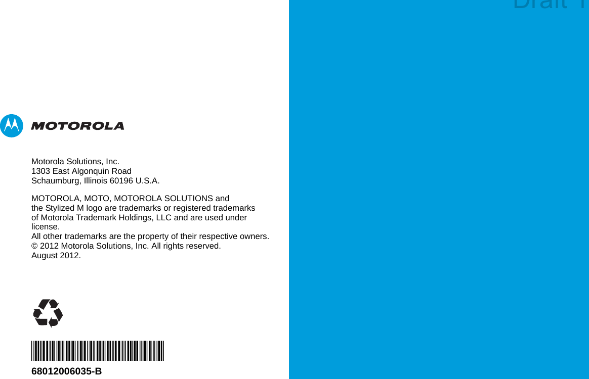 Motorola Solutions, Inc.1303 East Algonquin RoadSchaumburg, Illinois 60196 U.S.A.MOTOROLA, MOTO, MOTOROLA SOLUTIONS and the Stylized M logo are trademarks or registered trademarks of Motorola Trademark Holdings, LLC and are used under license.All other trademarks are the property of their respective owners. © 2012 Motorola Solutions, Inc. All rights reserved.August 2012.*68012006035*68012006035-BDraft 1