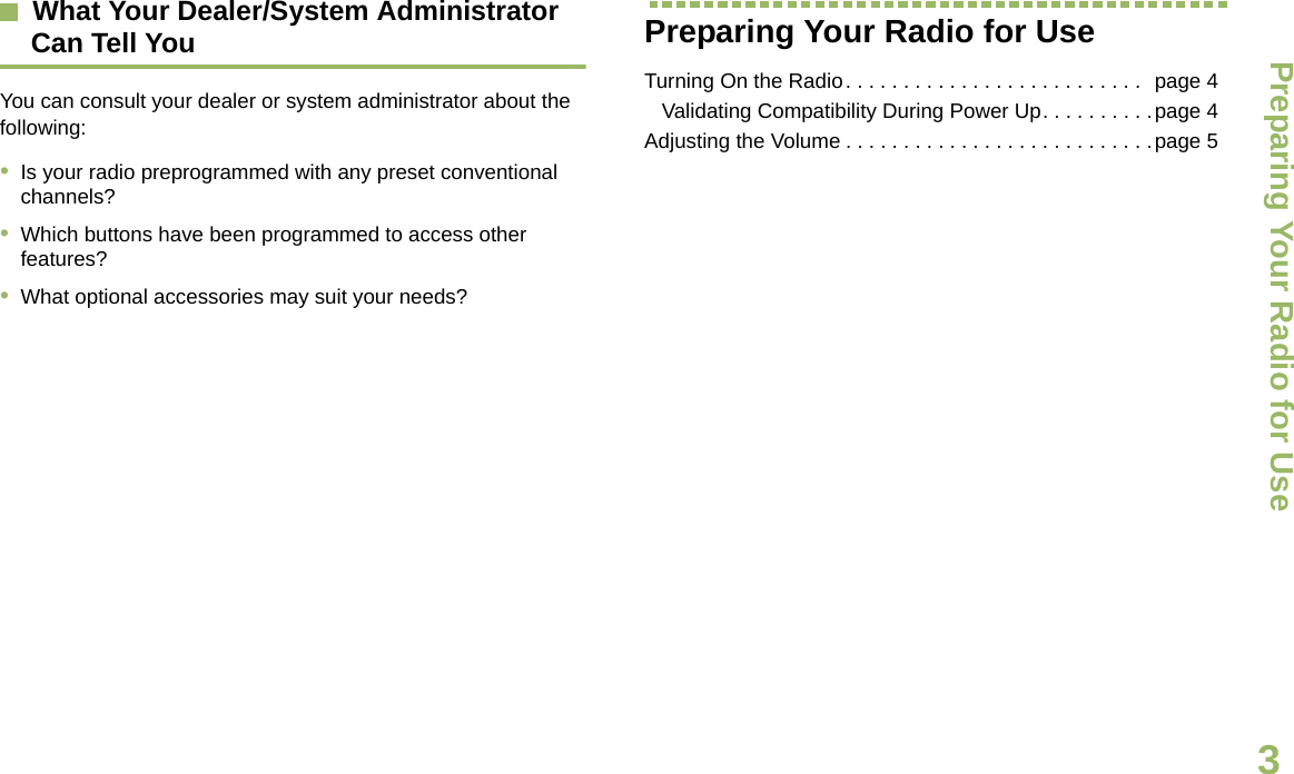 Preparing Your Radio for UseEnglish3What Your Dealer/System Administrator Can Tell YouYou can consult your dealer or system administrator about the following:•Is your radio preprogrammed with any preset conventional channels?•Which buttons have been programmed to access other features? •What optional accessories may suit your needs?Preparing Your Radio for UseTurning On the Radio. . . . . . . . . . . . . . . . . . . . . . . . . .  page 4   Validating Compatibility During Power Up. . . . . . . . . .page 4Adjusting the Volume . . . . . . . . . . . . . . . . . . . . . . . . . . .page 5Draft 1