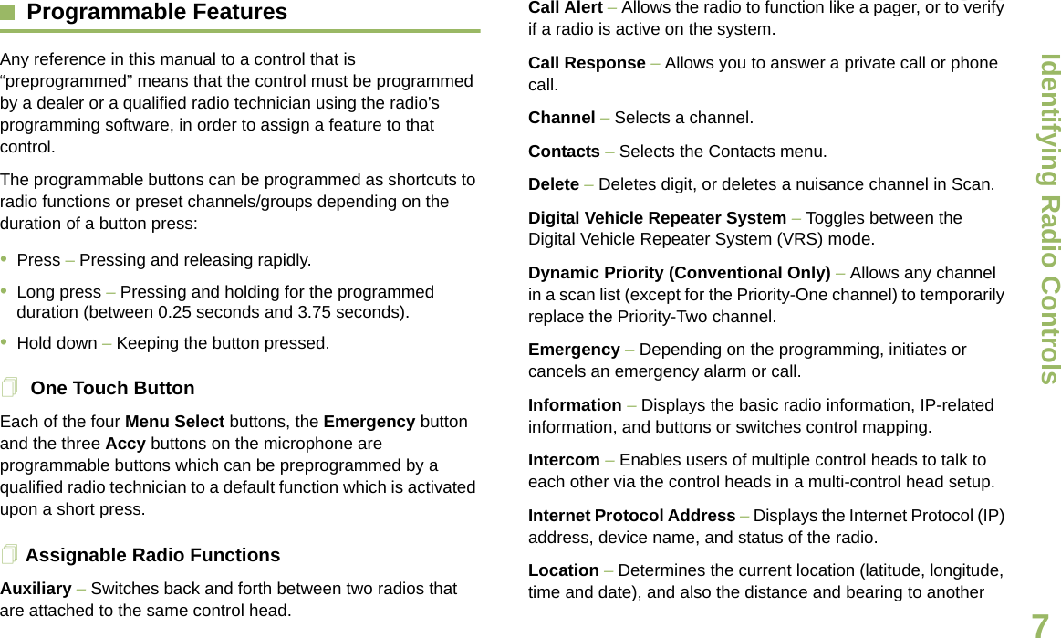 Identifying Radio ControlsEnglish7Programmable Features Any reference in this manual to a control that is “preprogrammed” means that the control must be programmed by a dealer or a qualified radio technician using the radio’s programming software, in order to assign a feature to that control.The programmable buttons can be programmed as shortcuts to radio functions or preset channels/groups depending on the duration of a button press:•Press – Pressing and releasing rapidly.•Long press – Pressing and holding for the programmed duration (between 0.25 seconds and 3.75 seconds).•Hold down – Keeping the button pressed. One Touch ButtonEach of the four Menu Select buttons, the Emergency button and the three Accy buttons on the microphone are programmable buttons which can be preprogrammed by a qualified radio technician to a default function which is activated upon a short press. Assignable Radio FunctionsAuxiliary – Switches back and forth between two radios that are attached to the same control head. Call Alert – Allows the radio to function like a pager, or to verify if a radio is active on the system.Call Response – Allows you to answer a private call or phone call.Channel – Selects a channel.Contacts – Selects the Contacts menu.Delete – Deletes digit, or deletes a nuisance channel in Scan. Digital Vehicle Repeater System – Toggles between the Digital Vehicle Repeater System (VRS) mode.Dynamic Priority (Conventional Only) – Allows any channel in a scan list (except for the Priority-One channel) to temporarily replace the Priority-Two channel.Emergency – Depending on the programming, initiates or cancels an emergency alarm or call.Information – Displays the basic radio information, IP-related information, and buttons or switches control mapping.Intercom – Enables users of multiple control heads to talk to each other via the control heads in a multi-control head setup.Internet Protocol Address – Displays the Internet Protocol (IP) address, device name, and status of the radio.Location – Determines the current location (latitude, longitude, time and date), and also the distance and bearing to another Draft 1
