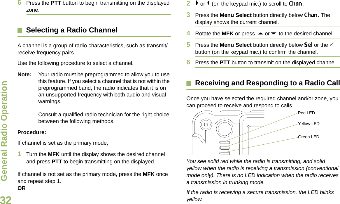 General Radio OperationEnglish326Press the PTT button to begin transmitting on the displayed zone.Selecting a Radio ChannelA channel is a group of radio characteristics, such as transmit/receive frequency pairs.Use the following procedure to select a channel.Note: Your radio must be preprogrammed to allow you to use this feature. If you select a channel that is not within the preprogrammed band, the radio indicates that it is on an unsupported frequency with both audio and visual warnings. Consult a qualified radio technician for the right choice between the following methods.Procedure:If channel is set as the primary mode,1Turn the MFK until the display shows the desired channel and press PTT to begin transmitting on the displayed.If channel is not set as the primary mode, press the MFK once and repeat step 1.OR2&gt; or &lt; (on the keypad mic.) to scroll to Chan.  3Press the Menu Select button directly below Chan. The display shows the current channel. 4Rotate the MFK or press  U or D to the desired channel.5Press the Menu Select button directly below Sel or the 3 button (on the keypad mic.) to confirm the channel. 6Press the PTT button to transmit on the displayed channel.Receiving and Responding to a Radio CallOnce you have selected the required channel and/or zone, you can proceed to receive and respond to calls.  You see solid red while the radio is transmitting, and solid yellow when the radio is receiving a transmission (conventional mode only). There is no LED indication when the radio receives a transmission in trunking mode. If the radio is receiving a secure transmission, the LED blinks yellow.Red LEDYellow LEDGreen LEDDraft 1