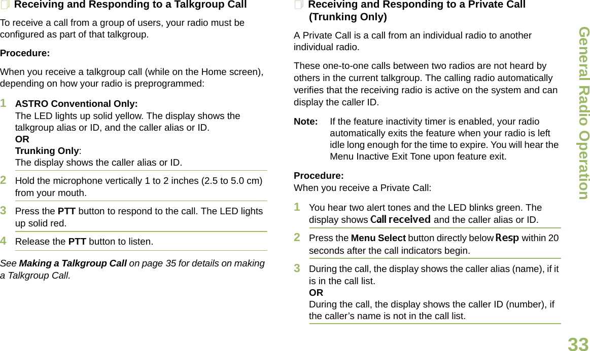 General Radio OperationEnglish33Receiving and Responding to a Talkgroup CallTo receive a call from a group of users, your radio must be configured as part of that talkgroup.Procedure:When you receive a talkgroup call (while on the Home screen), depending on how your radio is preprogrammed:1ASTRO Conventional Only:The LED lights up solid yellow. The display shows the talkgroup alias or ID, and the caller alias or ID.ORTrunking Only:The display shows the caller alias or ID.2Hold the microphone vertically 1 to 2 inches (2.5 to 5.0 cm) from your mouth.3Press the PTT button to respond to the call. The LED lights up solid red.4Release the PTT button to listen.See Making a Talkgroup Call on page 35 for details on making a Talkgroup Call.Receiving and Responding to a Private Call (Trunking Only)A Private Call is a call from an individual radio to another individual radio.These one-to-one calls between two radios are not heard by others in the current talkgroup. The calling radio automatically verifies that the receiving radio is active on the system and can display the caller ID.Note: If the feature inactivity timer is enabled, your radio automatically exits the feature when your radio is left idle long enough for the time to expire. You will hear the Menu Inactive Exit Tone upon feature exit.Procedure: When you receive a Private Call:1You hear two alert tones and the LED blinks green. The display shows Call received and the caller alias or ID. 2Press the Menu Select button directly below Resp within 20 seconds after the call indicators begin.3During the call, the display shows the caller alias (name), if it is in the call list.ORDuring the call, the display shows the caller ID (number), if the caller’s name is not in the call list.Draft 1