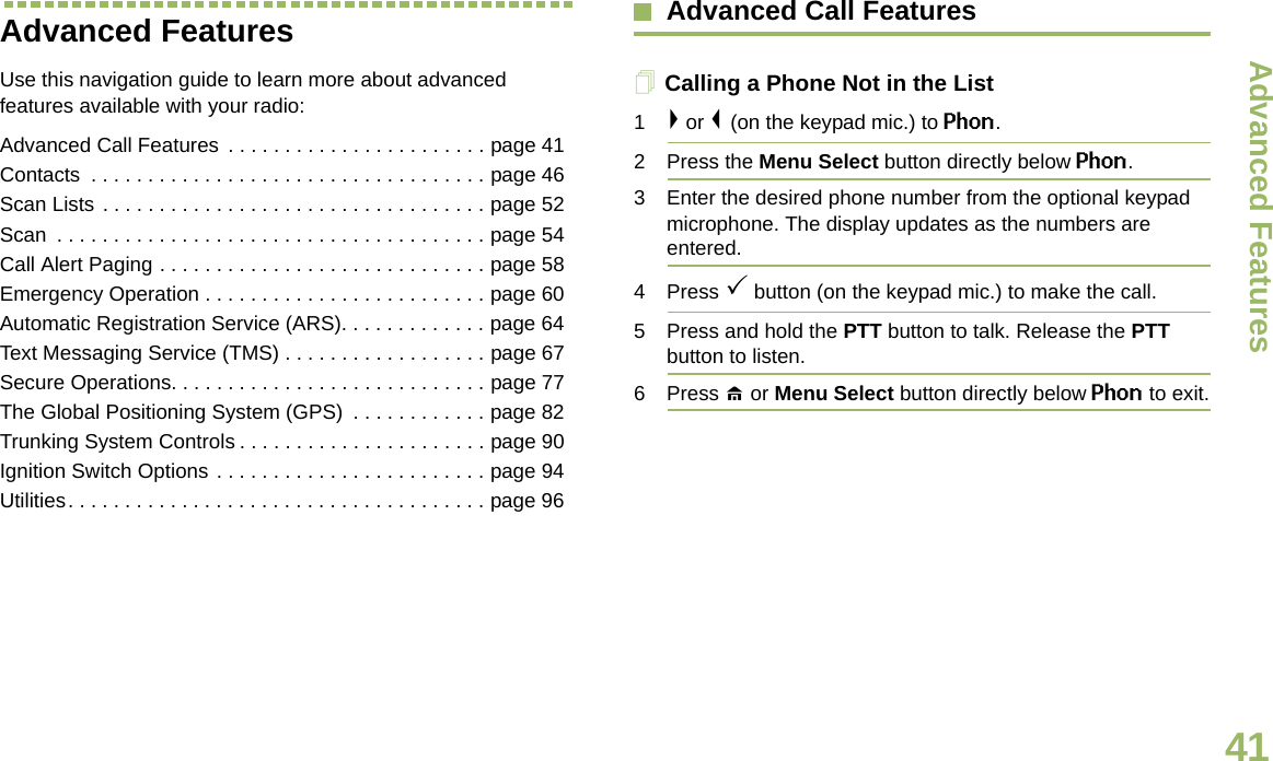 Advanced FeaturesEnglish41Advanced Features Use this navigation guide to learn more about advanced features available with your radio:Advanced Call Features  . . . . . . . . . . . . . . . . . . . . . . . page 41Contacts  . . . . . . . . . . . . . . . . . . . . . . . . . . . . . . . . . . . page 46Scan Lists . . . . . . . . . . . . . . . . . . . . . . . . . . . . . . . . . . page 52Scan  . . . . . . . . . . . . . . . . . . . . . . . . . . . . . . . . . . . . . . page 54Call Alert Paging . . . . . . . . . . . . . . . . . . . . . . . . . . . . . page 58Emergency Operation . . . . . . . . . . . . . . . . . . . . . . . . . page 60Automatic Registration Service (ARS). . . . . . . . . . . . . page 64Text Messaging Service (TMS) . . . . . . . . . . . . . . . . . . page 67Secure Operations. . . . . . . . . . . . . . . . . . . . . . . . . . . . page 77The Global Positioning System (GPS)  . . . . . . . . . . . . page 82Trunking System Controls . . . . . . . . . . . . . . . . . . . . . . page 90Ignition Switch Options . . . . . . . . . . . . . . . . . . . . . . . . page 94Utilities. . . . . . . . . . . . . . . . . . . . . . . . . . . . . . . . . . . . . page 96Advanced Call FeaturesCalling a Phone Not in the List1&gt; or &lt; (on the keypad mic.) to Phon.2 Press the Menu Select button directly below Phon.3 Enter the desired phone number from the optional keypad microphone. The display updates as the numbers are entered.4 Press 3 button (on the keypad mic.) to make the call.5 Press and hold the PTT button to talk. Release the PTT button to listen.6 Press H or Menu Select button directly below Phon to exit.Draft 1