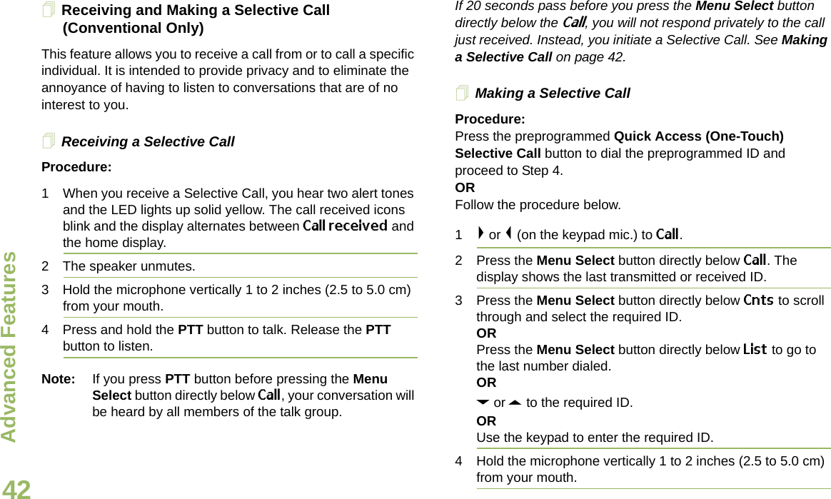 Advanced FeaturesEnglish42Receiving and Making a Selective Call (Conventional Only)This feature allows you to receive a call from or to call a specific individual. It is intended to provide privacy and to eliminate the annoyance of having to listen to conversations that are of no interest to you.Receiving a Selective CallProcedure:1 When you receive a Selective Call, you hear two alert tones and the LED lights up solid yellow. The call received icons blink and the display alternates between Call received and the home display.2 The speaker unmutes.3 Hold the microphone vertically 1 to 2 inches (2.5 to 5.0 cm) from your mouth.4 Press and hold the PTT button to talk. Release the PTT button to listen.Note: If you press PTT button before pressing the Menu Select button directly below Call, your conversation will be heard by all members of the talk group.If 20 seconds pass before you press the Menu Select button directly below the Call, you will not respond privately to the call just received. Instead, you initiate a Selective Call. See Making a Selective Call on page 42.Making a Selective CallProcedure:Press the preprogrammed Quick Access (One-Touch) Selective Call button to dial the preprogrammed ID and proceed to Step 4.ORFollow the procedure below.1&gt; or &lt; (on the keypad mic.) to Call.2 Press the Menu Select button directly below Call. The display shows the last transmitted or received ID.3 Press the Menu Select button directly below Cnts to scroll through and select the required ID.ORPress the Menu Select button directly below List to go to the last number dialed.ORD or U to the required ID.ORUse the keypad to enter the required ID.4 Hold the microphone vertically 1 to 2 inches (2.5 to 5.0 cm) from your mouth.Draft 1