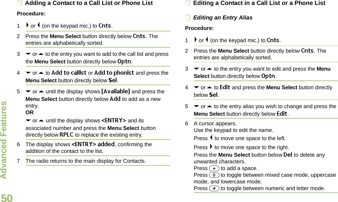 Advanced FeaturesEnglish50Adding a Contact to a Call List or Phone ListProcedure:1&gt; or &lt; (on the keypad mic.) to Cnts.2 Press the Menu Select button directly below Cnts. The entries are alphabetically sorted.3D or U to the entry you want to add to the call list and press the Menu Select button directly below Optn.4D or U to Add to calllst or Add to phonlst and press the Menu Select button directly below Sel.5D or U until the display shows {Available} and press the Menu Select button directly below Add to add as a new entry. ORD or U until the display shows &lt;ENTRY&gt; and its associated number and press the Menu Select button directly below RPLC to replace the existing entry.6 The display shows &lt;ENTRY&gt; added, confirming the addition of the contact to the list.7 The radio returns to the main display for Contacts.Editing a Contact in a Call List or a Phone ListEditing an Entry AliasProcedure:1&gt; or &lt; (on the keypad mic.) to Cnts.2 Press the Menu Select button directly below Cnts. The entries are alphabetically sorted.3D or U to the entry you want to edit and press the Menu Select button directly below Optn.4D or U to Edit and press the Menu Select button directly below Sel.5D or U to the entry alias you wish to change and press the Menu Select button directly below Edit.6 A cursor appears.Use the keypad to edit the name.Press &lt; to move one space to the left. Press &gt; to move one space to the right.Press the Menu Select button below Del to delete any unwanted characters.Press * to add a space.Press 0 to toggle between mixed case mode, uppercase mode, and lowercase mode.Press # to toggle between numeric and letter mode.Draft 1