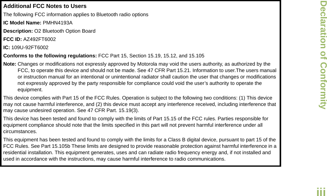 Declaration of ConformityEnglishiiiAdditional FCC Notes to UsersThe following FCC information applies to Bluetooth radio optionsIC Model Name: PMHN4193ADescription: O2 Bluetooth Option BoardFCC ID: AZ492FT6002IC: 109U-92FT6002Conforms to the following regulations: FCC Part 15, Section 15.19, 15.12, and 15.105Note: Changes or modifications not expressly approved by Motorola may void the users authority, as authorized by the FCC, to operate this device and should not be made. See 47 CFR Part 15.21. Information to user.The users manual or instruction manual for an intentional or unintentional radiator shall caution the user that changes or modifications not expressly approved by the party responsible for compliance could void the user’s authority to operate the equipment.This device complies with Part 15 of the FCC Rules. Operation is subject to the following two conditions: (1) This device may not cause harmful interference, and (2) this device must accept any interference received, including interference that may cause undesired operation. See 47 CFR Part. 15.19(3).This device has been tested and found to comply with the limits of Part 15.15 of the FCC rules. Parties responsible for equipment compliance should note that the limits specified in this part will not prevent harmful interference under all circumstances.This equipment has been tested and found to comply with the limits for a Class B digital device, pursuant to part 15 of the FCC Rules. See Part 15.105b These limits are designed to provide reasonable protection against harmful interference in a residential installation. This equipment generates, uses and can radiate radio frequency energy and, if not installed and used in accordance with the instructions, may cause harmful interference to radio communications.Draft 1