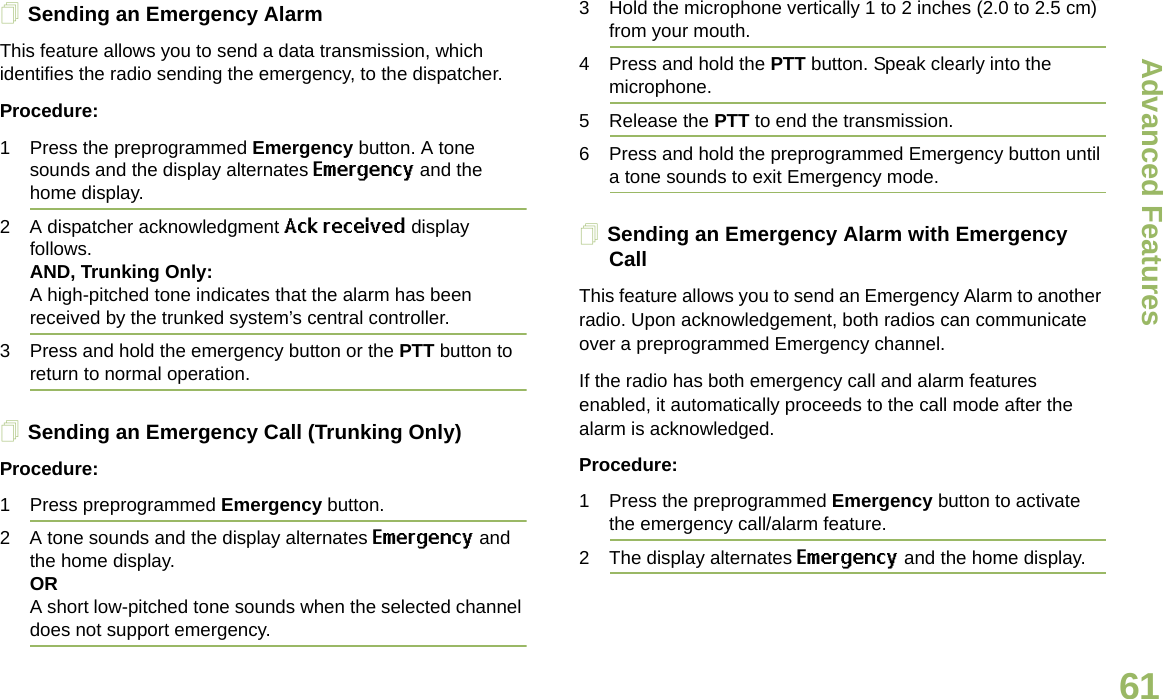 Advanced FeaturesEnglish61Sending an Emergency AlarmThis feature allows you to send a data transmission, which identifies the radio sending the emergency, to the dispatcher.Procedure:1 Press the preprogrammed Emergency button. A tone sounds and the display alternates Emergency and the home display.2 A dispatcher acknowledgment Ack received display follows. AND, Trunking Only:A high-pitched tone indicates that the alarm has been received by the trunked system’s central controller.3 Press and hold the emergency button or the PTT button to return to normal operation.Sending an Emergency Call (Trunking Only)Procedure:1 Press preprogrammed Emergency button. 2 A tone sounds and the display alternates Emergency and the home display.ORA short low-pitched tone sounds when the selected channel does not support emergency.3 Hold the microphone vertically 1 to 2 inches (2.0 to 2.5 cm) from your mouth. 4 Press and hold the PTT button. Speak clearly into the microphone.5 Release the PTT to end the transmission.6 Press and hold the preprogrammed Emergency button until a tone sounds to exit Emergency mode. Sending an Emergency Alarm with Emergency CallThis feature allows you to send an Emergency Alarm to another radio. Upon acknowledgement, both radios can communicate over a preprogrammed Emergency channel.If the radio has both emergency call and alarm features enabled, it automatically proceeds to the call mode after the alarm is acknowledged.Procedure:1 Press the preprogrammed Emergency button to activate the emergency call/alarm feature.2 The display alternates Emergency and the home display.Draft 1