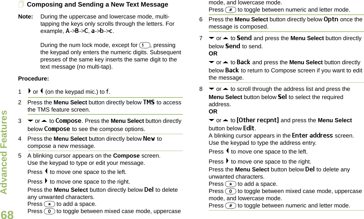 Advanced FeaturesEnglish68Composing and Sending a New Text MessageNote: During the uppercase and lowercase mode, multi-tapping the keys only scrolls through the letters. For example, A-&gt;B-&gt;C, a-&gt;b-&gt;c. During the num lock mode, except for 1, pressing the keypad only enters the numeric digits. Subsequent presses of the same key inserts the same digit to the text message (no multi-tap).Procedure:1&gt; or &lt; (on the keypad mic.) to f.2 Press the Menu Select button directly below TMS to access the TMS feature screen.3D or U to Compose. Press the Menu Select button directly below Compose to see the compose options.4 Press the Menu Select button directly below New to compose a new message.5 A blinking cursor appears on the Compose screen.Use the keypad to type or edit your message.Press &lt; to move one space to the left. Press &gt; to move one space to the right.Press the Menu Select button directly below Del to delete any unwanted characters.Press * to add a space.Press 0 to toggle between mixed case mode, uppercase mode, and lowercase mode.Press # to toggle between numeric and letter mode.6 Press the Menu Select button directly below Optn once the message is composed.7D or U to Send and press the Menu Select button directly below Send to send.ORD or U to Back and press the Menu Select button directly below Back to return to Compose screen if you want to edit the message.8D or U to scroll through the address list and press the Menu Select button below Sel to select the required address.ORD or U to {Other recpnt} and press the Menu Select button below Edit.A blinking cursor appears in the Enter address screen.Use the keypad to type the address entry. Press &lt; to move one space to the left. Press &gt; to move one space to the right.Press the Menu Select button below Del to delete any unwanted characters.Press * to add a space.Press 0 to toggle between mixed case mode, uppercase mode, and lowercase mode.Press # to toggle between numeric and letter mode.Draft 1