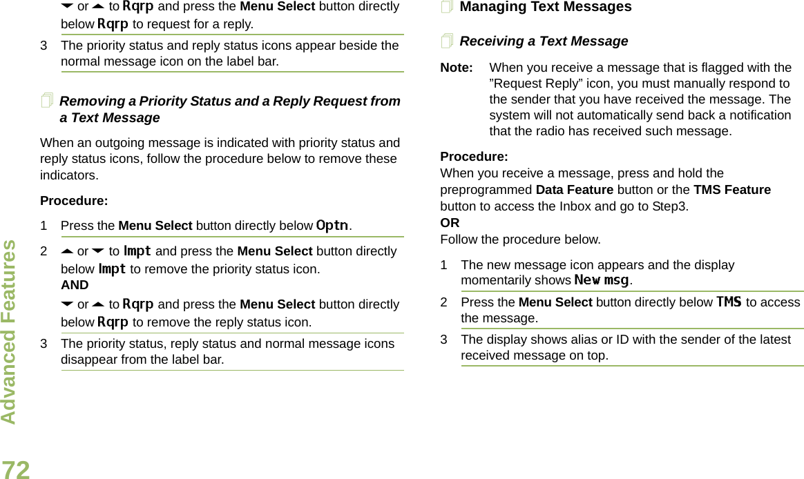 Advanced FeaturesEnglish72D or U to Rqrp and press the Menu Select button directly below Rqrp to request for a reply.3 The priority status and reply status icons appear beside the normal message icon on the label bar.Removing a Priority Status and a Reply Request from a Text MessageWhen an outgoing message is indicated with priority status and reply status icons, follow the procedure below to remove these indicators.Procedure:1 Press the Menu Select button directly below Optn.2U or D to Impt and press the Menu Select button directly below Impt to remove the priority status icon.ANDD or U to Rqrp and press the Menu Select button directly below Rqrp to remove the reply status icon.3 The priority status, reply status and normal message icons disappear from the label bar.Managing Text MessagesReceiving a Text MessageNote: When you receive a message that is flagged with the ”Request Reply” icon, you must manually respond to the sender that you have received the message. The system will not automatically send back a notification that the radio has received such message.Procedure:When you receive a message, press and hold the preprogrammed Data Feature button or the TMS Feature button to access the Inbox and go to Step3.ORFollow the procedure below.1 The new message icon appears and the display momentarily shows New msg.2 Press the Menu Select button directly below TMS to access the message.3 The display shows alias or ID with the sender of the latest received message on top.Draft 1