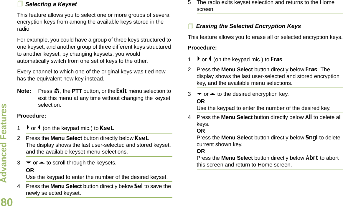 Advanced FeaturesEnglish80Selecting a KeysetThis feature allows you to select one or more groups of several encryption keys from among the available keys stored in the radio. For example, you could have a group of three keys structured to one keyset, and another group of three different keys structured to another keyset; by changing keysets, you would automatically switch from one set of keys to the other. Every channel to which one of the original keys was tied now has the equivalent new key instead.Note: Press H, the PTT button, or the Exit menu selection to exit this menu at any time without changing the keyset selection.Procedure:1&gt; or &lt; (on the keypad mic.) to Kset.2 Press the Menu Select button directly below Kset. The display shows the last user-selected and stored keyset, and the available keyset menu selections.3D or U to scroll through the keysets.ORUse the keypad to enter the number of the desired keyset.4 Press the Menu Select button directly below Sel to save the newly selected keyset.5 The radio exits keyset selection and returns to the Home screen.Erasing the Selected Encryption KeysThis feature allows you to erase all or selected encryption keys.Procedure:1&gt; or &lt; (on the keypad mic.) to Eras.2 Press the Menu Select button directly below Eras. The display shows the last user-selected and stored encryption key, and the available menu selections.3D or U to the desired encryption key.ORUse the keypad to enter the number of the desired key. 4 Press the Menu Select button directly below All to delete all keys.ORPress the Menu Select button directly below Sngl to delete current shown key.ORPress the Menu Select button directly below Abrt to abort this screen and return to Home screen.Draft 1