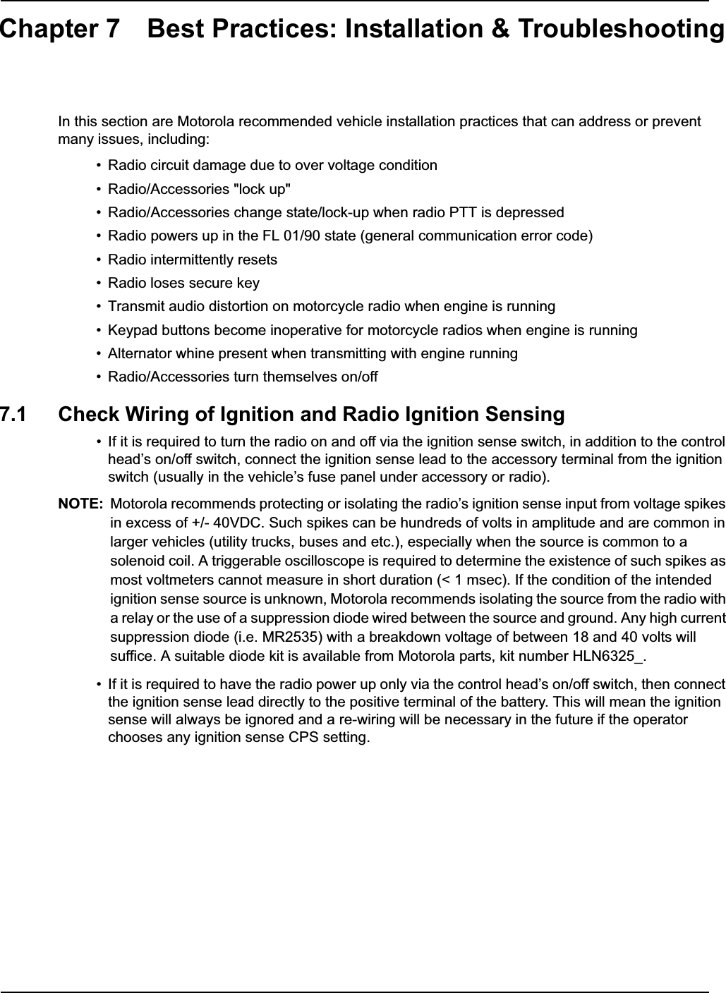 Chapter 7 Best Practices: Installation &amp; TroubleshootingIn this section are Motorola recommended vehicle installation practices that can address or prevent many issues, including:• Radio circuit damage due to over voltage condition• Radio/Accessories &quot;lock up&quot;• Radio/Accessories change state/lock-up when radio PTT is depressed• Radio powers up in the FL 01/90 state (general communication error code)• Radio intermittently resets• Radio loses secure key• Transmit audio distortion on motorcycle radio when engine is running• Keypad buttons become inoperative for motorcycle radios when engine is running• Alternator whine present when transmitting with engine running• Radio/Accessories turn themselves on/off7.1 Check Wiring of Ignition and Radio Ignition Sensing• If it is required to turn the radio on and off via the ignition sense switch, in addition to the control head’s on/off switch, connect the ignition sense lead to the accessory terminal from the ignition switch (usually in the vehicle’s fuse panel under accessory or radio).NOTE: Motorola recommends protecting or isolating the radio’s ignition sense input from voltage spikes in excess of +/- 40VDC. Such spikes can be hundreds of volts in amplitude and are common in larger vehicles (utility trucks, buses and etc.), especially when the source is common to a solenoid coil. A triggerable oscilloscope is required to determine the existence of such spikes as most voltmeters cannot measure in short duration (&lt; 1 msec). If the condition of the intended ignition sense source is unknown, Motorola recommends isolating the source from the radio with a relay or the use of a suppression diode wired between the source and ground. Any high current suppression diode (i.e. MR2535) with a breakdown voltage of between 18 and 40 volts will suffice. A suitable diode kit is available from Motorola parts, kit number HLN6325_.• If it is required to have the radio power up only via the control head’s on/off switch, then connect the ignition sense lead directly to the positive terminal of the battery. This will mean the ignition sense will always be ignored and a re-wiring will be necessary in the future if the operator chooses any ignition sense CPS setting. 