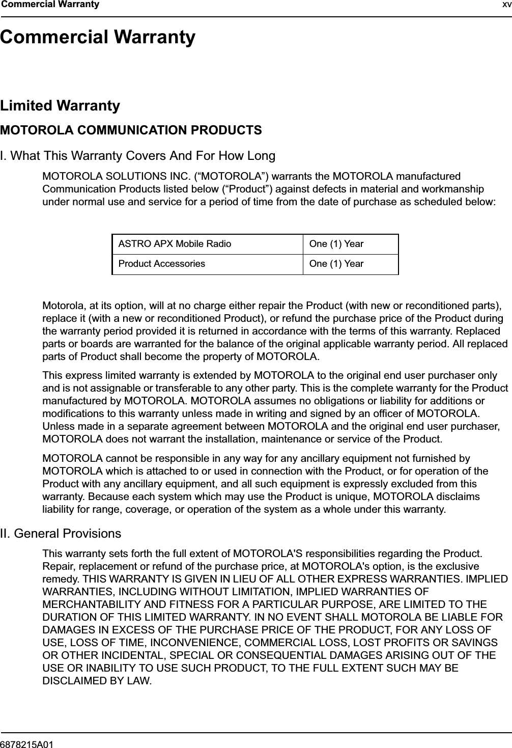6878215A01Commercial Warranty xvCommercial WarrantyLimited WarrantyMOTOROLA COMMUNICATION PRODUCTSI. What This Warranty Covers And For How LongMOTOROLA SOLUTIONS INC. (“MOTOROLA”) warrants the MOTOROLA manufactured Communication Products listed below (“Product”) against defects in material and workmanship under normal use and service for a period of time from the date of purchase as scheduled below:Motorola, at its option, will at no charge either repair the Product (with new or reconditioned parts), replace it (with a new or reconditioned Product), or refund the purchase price of the Product during the warranty period provided it is returned in accordance with the terms of this warranty. Replaced parts or boards are warranted for the balance of the original applicable warranty period. All replaced parts of Product shall become the property of MOTOROLA.This express limited warranty is extended by MOTOROLA to the original end user purchaser only and is not assignable or transferable to any other party. This is the complete warranty for the Product manufactured by MOTOROLA. MOTOROLA assumes no obligations or liability for additions or modifications to this warranty unless made in writing and signed by an officer of MOTOROLA. Unless made in a separate agreement between MOTOROLA and the original end user purchaser, MOTOROLA does not warrant the installation, maintenance or service of the Product.MOTOROLA cannot be responsible in any way for any ancillary equipment not furnished by MOTOROLA which is attached to or used in connection with the Product, or for operation of the Product with any ancillary equipment, and all such equipment is expressly excluded from this warranty. Because each system which may use the Product is unique, MOTOROLA disclaims liability for range, coverage, or operation of the system as a whole under this warranty.II. General ProvisionsThis warranty sets forth the full extent of MOTOROLA&apos;S responsibilities regarding the Product. Repair, replacement or refund of the purchase price, at MOTOROLA&apos;s option, is the exclusive remedy. THIS WARRANTY IS GIVEN IN LIEU OF ALL OTHER EXPRESS WARRANTIES. IMPLIED WARRANTIES, INCLUDING WITHOUT LIMITATION, IMPLIED WARRANTIES OF MERCHANTABILITY AND FITNESS FOR A PARTICULAR PURPOSE, ARE LIMITED TO THE DURATION OF THIS LIMITED WARRANTY. IN NO EVENT SHALL MOTOROLA BE LIABLE FOR DAMAGES IN EXCESS OF THE PURCHASE PRICE OF THE PRODUCT, FOR ANY LOSS OF USE, LOSS OF TIME, INCONVENIENCE, COMMERCIAL LOSS, LOST PROFITS OR SAVINGS OR OTHER INCIDENTAL, SPECIAL OR CONSEQUENTIAL DAMAGES ARISING OUT OF THE USE OR INABILITY TO USE SUCH PRODUCT, TO THE FULL EXTENT SUCH MAY BE DISCLAIMED BY LAW.ASTRO APX Mobile Radio One (1) YearProduct Accessories One (1) Year