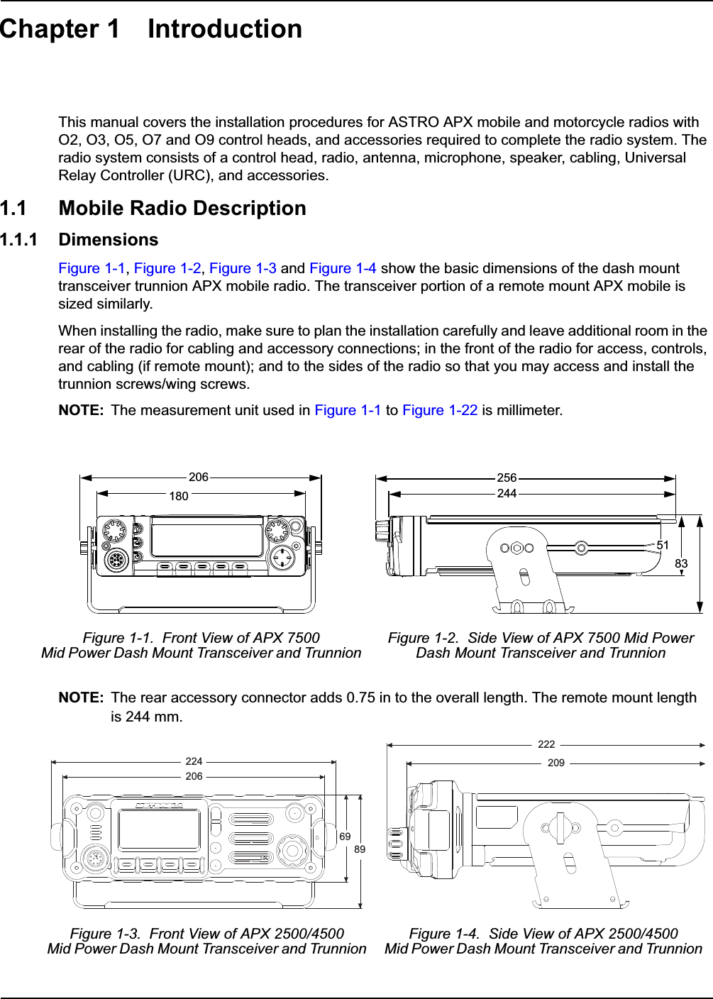Chapter 1 IntroductionThis manual covers the installation procedures for ASTRO APX mobile and motorcycle radios with O2, O3, O5, O7 and O9 control heads, and accessories required to complete the radio system. The radio system consists of a control head, radio, antenna, microphone, speaker, cabling, Universal Relay Controller (URC), and accessories.1.1 Mobile Radio Description1.1.1 DimensionsFigure 1-1, Figure 1-2, Figure 1-3 and Figure 1-4 show the basic dimensions of the dash mount transceiver trunnion APX mobile radio. The transceiver portion of a remote mount APX mobile is sized similarly. When installing the radio, make sure to plan the installation carefully and leave additional room in the rear of the radio for cabling and accessory connections; in the front of the radio for access, controls, and cabling (if remote mount); and to the sides of the radio so that you may access and install the trunnion screws/wing screws.NOTE: The measurement unit used in Figure 1-1 to Figure 1-22 is millimeter.NOTE: The rear accessory connector adds 0.75 in to the overall length. The remote mount lengthis 244 mm.Figure 1-1.  Front View of APX 7500 Mid Power Dash Mount Transceiver and TrunnionFigure 1-2.  Side View of APX 7500 Mid PowerDash Mount Transceiver and TrunnionFigure 1-3.  Front View of APX 2500/4500 Mid Power Dash Mount Transceiver and TrunnionFigure 1-4.  Side View of APX 2500/4500 Mid Power Dash Mount Transceiver and Trunnion20618025624451832242066989222209