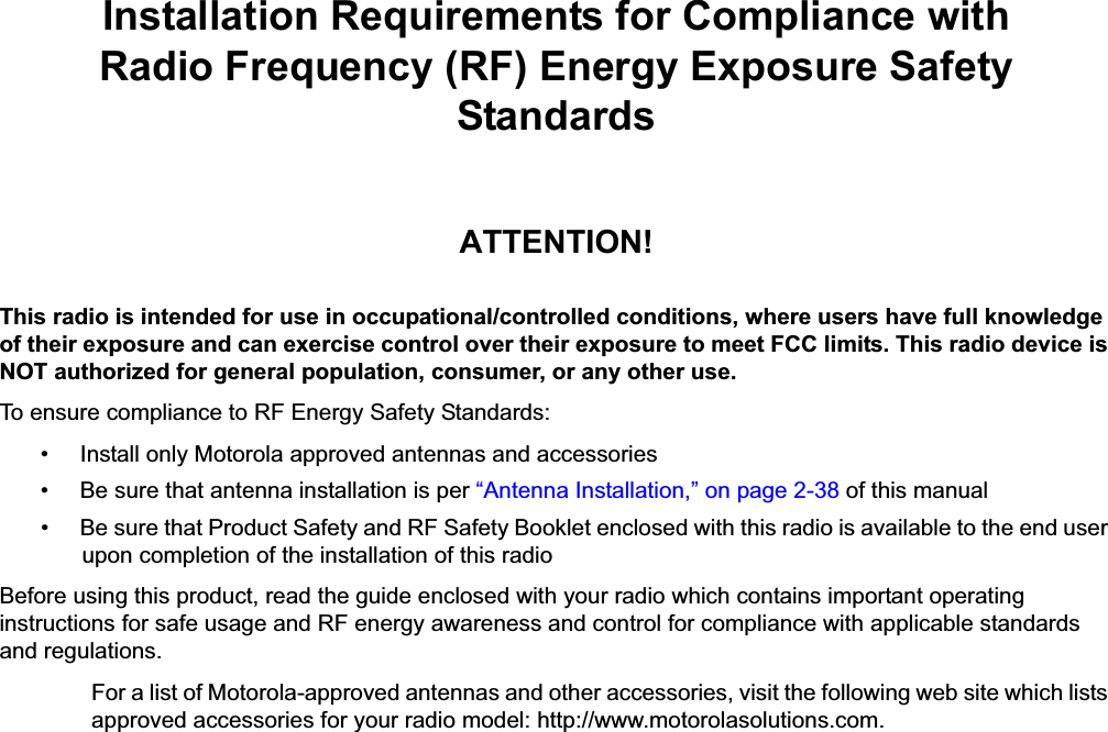 iiInstallation Requirements for Compliance withRadio Frequency (RF) Energy Exposure Safety StandardsATTENTION!This radio is intended for use in occupational/controlled conditions, where users have full knowledge of their exposure and can exercise control over their exposure to meet FCC limits. This radio device is NOT authorized for general population, consumer, or any other use.To ensure compliance to RF Energy Safety Standards:• Install only Motorola approved antennas and accessories• Be sure that antenna installation is per “Antenna Installation,” on page 2-38 of this manual• Be sure that Product Safety and RF Safety Booklet enclosed with this radio is available to the end user upon completion of the installation of this radio Before using this product, read the guide enclosed with your radio which contains important operating instructions for safe usage and RF energy awareness and control for compliance with applicable standards and regulations.For a list of Motorola-approved antennas and other accessories, visit the following web site which lists approved accessories for your radio model: http://www.motorolasolutions.com.