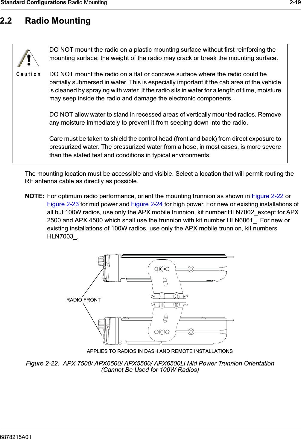 6878215A01Standard Configurations Radio Mounting 2-192.2 Radio MountingThe mounting location must be accessible and visible. Select a location that will permit routing the RF antenna cable as directly as possible.NOTE: For optimum radio performance, orient the mounting trunnion as shown in Figure 2-22 or Figure 2-23 for mid power and Figure 2-24 for high power. For new or existing installations of all but 100W radios, use only the APX mobile trunnion, kit number HLN7002_except for APX 2500 and APX 4500 which shall use the trunnion with kit number HLN6861_. For new or existing installations of 100W radios, use only the APX mobile trunnion, kit numbers HLN7003_.Figure 2-22.  APX 7500/ APX6500/ APX5500/ APX6500Li Mid Power Trunnion Orientation (Cannot Be Used for 100W Radios)DO NOT mount the radio on a plastic mounting surface without first reinforcing the mounting surface; the weight of the radio may crack or break the mounting surface.DO NOT mount the radio on a flat or concave surface where the radio could be partially submersed in water. This is especially important if the cab area of the vehicle is cleaned by spraying with water. If the radio sits in water for a length of time, moisture may seep inside the radio and damage the electronic components.DO NOT allow water to stand in recessed areas of vertically mounted radios. Remove any moisture immediately to prevent it from seeping down into the radio.Care must be taken to shield the control head (front and back) from direct exposure to pressurized water. The pressurized water from a hose, in most cases, is more severe than the stated test and conditions in typical environments.!C a u t i o nRADIO FRONTAPPLIES TO RADIOS IN DASH AND REMOTE INSTALLATIONS