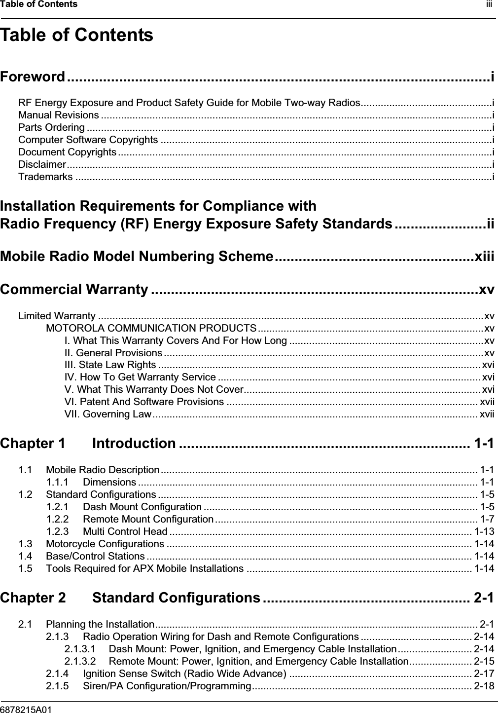 Table of Contents                                                                                              iii6878215A01Table of ContentsForeword..........................................................................................................iRF Energy Exposure and Product Safety Guide for Mobile Two-way Radios..............................................iManual Revisions .........................................................................................................................................iParts Ordering ..............................................................................................................................................iComputer Software Copyrights ....................................................................................................................iDocument Copyrights ...................................................................................................................................iDisclaimer.....................................................................................................................................................iTrademarks ..................................................................................................................................................iInstallation Requirements for Compliance withRadio Frequency (RF) Energy Exposure Safety Standards.......................iiMobile Radio Model Numbering Scheme..................................................xiiiCommercial Warranty ..................................................................................xvLimited Warranty .......................................................................................................................................xvMOTOROLA COMMUNICATION PRODUCTS...............................................................................xvI. What This Warranty Covers And For How Long ....................................................................xvII. General Provisions ................................................................................................................xvIII. State Law Rights ................................................................................................................. xviIV. How To Get Warranty Service ............................................................................................ xviV. What This Warranty Does Not Cover................................................................................... xviVI. Patent And Software Provisions ........................................................................................ xviiVII. Governing Law.................................................................................................................. xviiChapter 1 Introduction ......................................................................... 1-11.1 Mobile Radio Description............................................................................................................... 1-11.1.1 Dimensions ....................................................................................................................... 1-11.2 Standard Configurations ................................................................................................................ 1-51.2.1 Dash Mount Configuration ................................................................................................ 1-51.2.2 Remote Mount Configuration............................................................................................ 1-71.2.3 Multi Control Head .......................................................................................................... 1-131.3 Motorcycle Configurations ........................................................................................................... 1-141.4 Base/Control Stations .................................................................................................................. 1-141.5 Tools Required for APX Mobile Installations ............................................................................... 1-14Chapter 2 Standard Configurations .................................................... 2-12.1 Planning the Installation................................................................................................................. 2-12.1.3 Radio Operation Wiring for Dash and Remote Configurations ....................................... 2-142.1.3.1 Dash Mount: Power, Ignition, and Emergency Cable Installation.......................... 2-142.1.3.2 Remote Mount: Power, Ignition, and Emergency Cable Installation...................... 2-152.1.4 Ignition Sense Switch (Radio Wide Advance) ................................................................ 2-172.1.5 Siren/PA Configuration/Programming............................................................................. 2-18