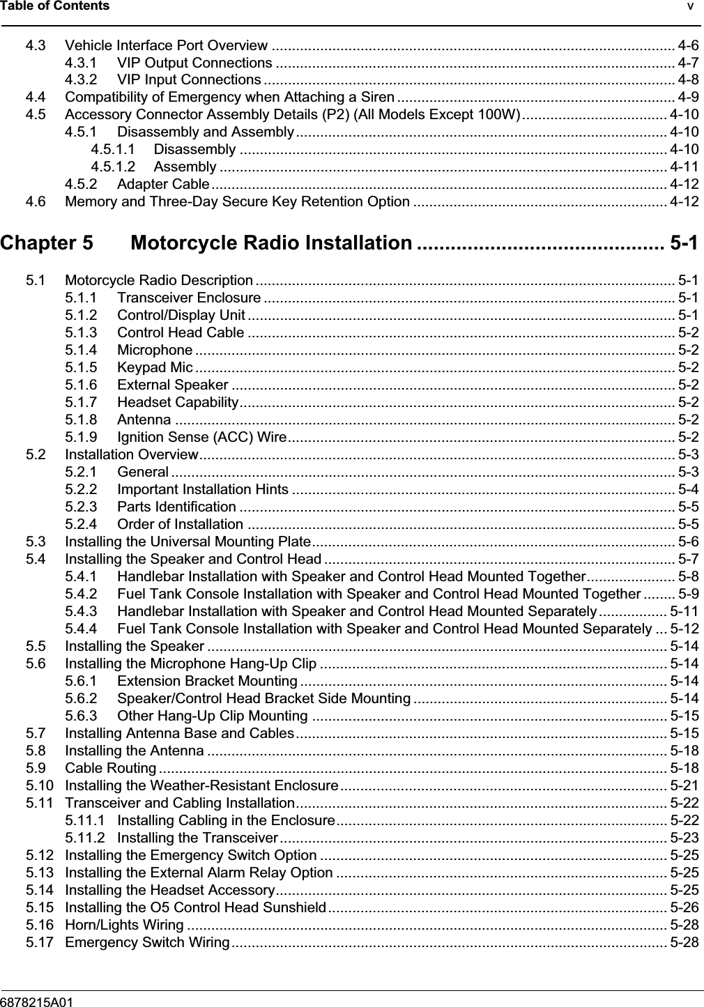 Table of Contents                                                                                              v6878215A014.3 Vehicle Interface Port Overview .................................................................................................... 4-64.3.1 VIP Output Connections ................................................................................................... 4-74.3.2 VIP Input Connections ......................................................................................................4-84.4 Compatibility of Emergency when Attaching a Siren ..................................................................... 4-94.5 Accessory Connector Assembly Details (P2) (All Models Except 100W).................................... 4-104.5.1 Disassembly and Assembly............................................................................................ 4-104.5.1.1 Disassembly .......................................................................................................... 4-104.5.1.2 Assembly ............................................................................................................... 4-114.5.2 Adapter Cable................................................................................................................. 4-124.6 Memory and Three-Day Secure Key Retention Option ............................................................... 4-12Chapter 5 Motorcycle Radio Installation ............................................ 5-15.1 Motorcycle Radio Description ........................................................................................................ 5-15.1.1 Transceiver Enclosure ......................................................................................................5-15.1.2 Control/Display Unit .......................................................................................................... 5-15.1.3 Control Head Cable .......................................................................................................... 5-25.1.4 Microphone ....................................................................................................................... 5-25.1.5 Keypad Mic ....................................................................................................................... 5-25.1.6 External Speaker .............................................................................................................. 5-25.1.7 Headset Capability............................................................................................................ 5-25.1.8 Antenna ............................................................................................................................ 5-25.1.9 Ignition Sense (ACC) Wire................................................................................................ 5-25.2 Installation Overview...................................................................................................................... 5-35.2.1 General ............................................................................................................................. 5-35.2.2 Important Installation Hints ...............................................................................................5-45.2.3 Parts Identification ............................................................................................................ 5-55.2.4 Order of Installation .......................................................................................................... 5-55.3 Installing the Universal Mounting Plate.......................................................................................... 5-65.4 Installing the Speaker and Control Head ....................................................................................... 5-75.4.1 Handlebar Installation with Speaker and Control Head Mounted Together...................... 5-85.4.2 Fuel Tank Console Installation with Speaker and Control Head Mounted Together ........ 5-95.4.3 Handlebar Installation with Speaker and Control Head Mounted Separately ................. 5-115.4.4 Fuel Tank Console Installation with Speaker and Control Head Mounted Separately ... 5-125.5 Installing the Speaker .................................................................................................................. 5-145.6 Installing the Microphone Hang-Up Clip ...................................................................................... 5-145.6.1 Extension Bracket Mounting ........................................................................................... 5-145.6.2 Speaker/Control Head Bracket Side Mounting ............................................................... 5-145.6.3 Other Hang-Up Clip Mounting ........................................................................................ 5-155.7 Installing Antenna Base and Cables............................................................................................ 5-155.8 Installing the Antenna .................................................................................................................. 5-185.9 Cable Routing .............................................................................................................................. 5-185.10 Installing the Weather-Resistant Enclosure................................................................................. 5-215.11 Transceiver and Cabling Installation............................................................................................ 5-225.11.1 Installing Cabling in the Enclosure.................................................................................. 5-225.11.2 Installing the Transceiver................................................................................................5-235.12 Installing the Emergency Switch Option ......................................................................................5-255.13 Installing the External Alarm Relay Option ..................................................................................5-255.14 Installing the Headset Accessory................................................................................................. 5-255.15 Installing the O5 Control Head Sunshield....................................................................................5-265.16 Horn/Lights Wiring ....................................................................................................................... 5-285.17 Emergency Switch Wiring............................................................................................................ 5-28