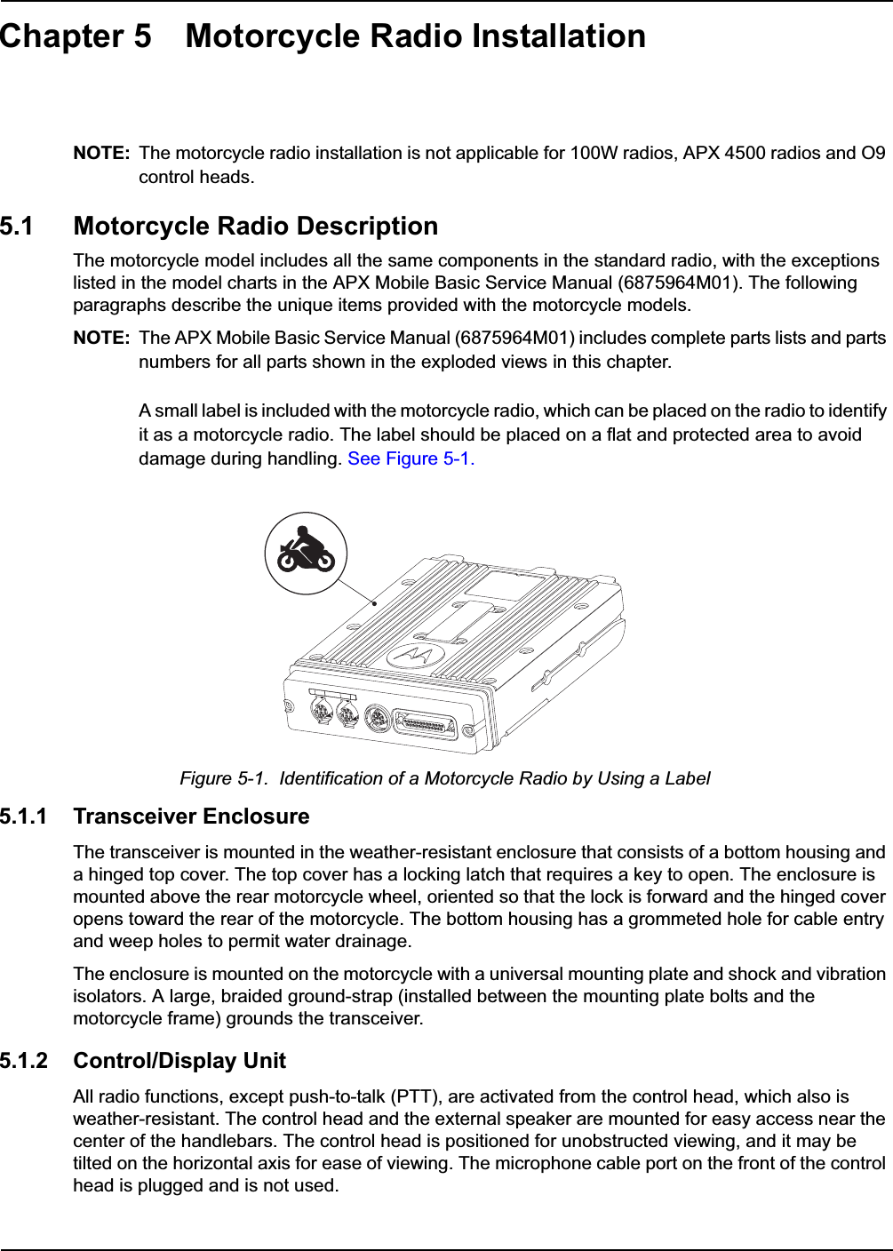 Chapter 5 Motorcycle Radio InstallationNOTE: The motorcycle radio installation is not applicable for 100W radios, APX 4500 radios and O9 control heads.5.1 Motorcycle Radio DescriptionThe motorcycle model includes all the same components in the standard radio, with the exceptions listed in the model charts in the APX Mobile Basic Service Manual (6875964M01). The following paragraphs describe the unique items provided with the motorcycle models. NOTE: The APX Mobile Basic Service Manual (6875964M01) includes complete parts lists and parts numbers for all parts shown in the exploded views in this chapter.A small label is included with the motorcycle radio, which can be placed on the radio to identify it as a motorcycle radio. The label should be placed on a flat and protected area to avoid damage during handling. See Figure 5-1.Figure 5-1.  Identification of a Motorcycle Radio by Using a Label5.1.1 Transceiver EnclosureThe transceiver is mounted in the weather-resistant enclosure that consists of a bottom housing and a hinged top cover. The top cover has a locking latch that requires a key to open. The enclosure is mounted above the rear motorcycle wheel, oriented so that the lock is forward and the hinged cover opens toward the rear of the motorcycle. The bottom housing has a grommeted hole for cable entry and weep holes to permit water drainage.The enclosure is mounted on the motorcycle with a universal mounting plate and shock and vibration isolators. A large, braided ground-strap (installed between the mounting plate bolts and the motorcycle frame) grounds the transceiver.5.1.2 Control/Display UnitAll radio functions, except push-to-talk (PTT), are activated from the control head, which also is weather-resistant. The control head and the external speaker are mounted for easy access near the center of the handlebars. The control head is positioned for unobstructed viewing, and it may be tilted on the horizontal axis for ease of viewing. The microphone cable port on the front of the control head is plugged and is not used. 