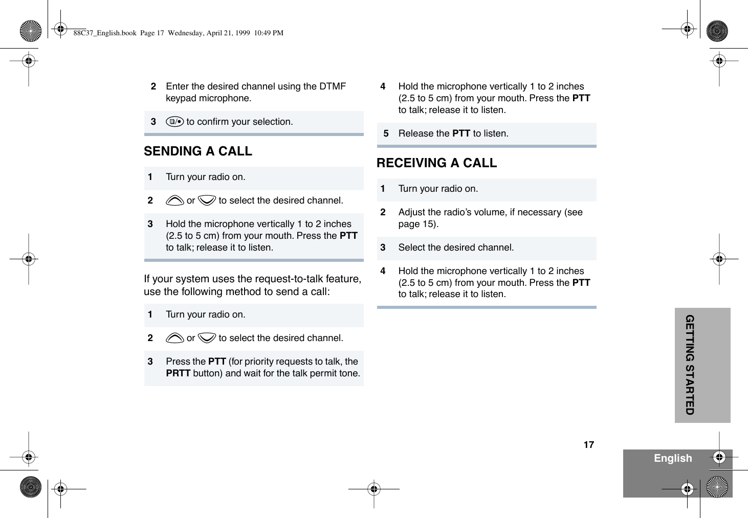 17EnglishGETTING STARTEDSENDING A CALLIf your system uses the request-to-talk feature, use the following method to send a call:RECEIVING A CALL2Enter the desired channel using the DTMF keypad microphone.3u to conÞrm your selection.1Turn your radio on.2y or z to select the desired channel.3Hold the microphone vertically 1 to 2 inches (2.5 to 5 cm) from your mouth. Press the PTT to talk; release it to listen.1Turn your radio on.2y or z to select the desired channel.3Press the PTT (for priority requests to talk, the PRTT button) and wait for the talk permit tone.4Hold the microphone vertically 1 to 2 inches (2.5 to 5 cm) from your mouth. Press the PTT to talk; release it to listen.5Release the PTT to listen.1Turn your radio on.2Adjust the radioÕs volume, if necessary (see page 15).3Select the desired channel. 4Hold the microphone vertically 1 to 2 inches (2.5 to 5 cm) from your mouth. Press the PTT to talk; release it to listen.88C37_English.book  Page 17  Wednesday, April 21, 1999  10:49 PM