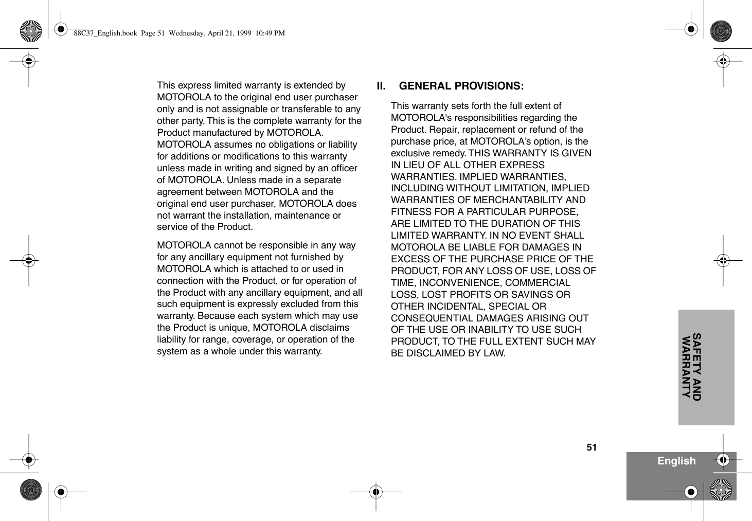 51EnglishSAFETY AND WARRANTYThis express limited warranty is extended by MOTOROLA to the original end user purchaser only and is not assignable or transferable to any other party. This is the complete warranty for the Product manufactured by MOTOROLA.  MOTOROLA assumes no obligations or liability for additions or modiÞcations to this warranty unless made in writing and signed by an ofÞcer of MOTOROLA. Unless made in a separate agreement between MOTOROLA and the original end user purchaser, MOTOROLA does not warrant the installation, maintenance or service of the Product.MOTOROLA cannot be responsible in any way for any ancillary equipment not furnished by MOTOROLA which is attached to or used in connection with the Product, or for operation of the Product with any ancillary equipment, and all such equipment is expressly excluded from this warranty. Because each system which may use the Product is unique, MOTOROLA disclaims liability for range, coverage, or operation of the system as a whole under this warranty.II. GENERAL PROVISIONS:This warranty sets forth the full extent of MOTOROLA&apos;s responsibilities regarding the Product. Repair, replacement or refund of the purchase price, at MOTOROLAÕs option, is the exclusive remedy. THIS WARRANTY IS GIVEN IN LIEU OF ALL OTHER EXPRESS WARRANTIES. IMPLIED WARRANTIES, INCLUDING WITHOUT LIMITATION, IMPLIED WARRANTIES OF MERCHANTABILITY AND FITNESS FOR A PARTICULAR PURPOSE, ARE LIMITED TO THE DURATION OF THIS LIMITED WARRANTY. IN NO EVENT SHALL MOTOROLA BE LIABLE FOR DAMAGES IN EXCESS OF THE PURCHASE PRICE OF THE PRODUCT, FOR ANY LOSS OF USE, LOSS OF TIME, INCONVENIENCE, COMMERCIAL LOSS, LOST PROFITS OR SAVINGS OR OTHER INCIDENTAL, SPECIAL OR CONSEQUENTIAL DAMAGES ARISING OUT OF THE USE OR INABILITY TO USE SUCH PRODUCT, TO THE FULL EXTENT SUCH MAY BE DISCLAIMED BY LAW.88C37_English.book  Page 51  Wednesday, April 21, 1999  10:49 PM