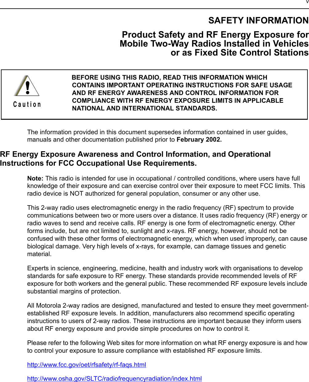 vSAFETY INFORMATIONProduct Safety and RF Energy Exposure for Mobile Two-Way Radios Installed in Vehicles or as Fixed Site Control StationsThe information provided in this document supersedes information contained in user guides, manuals and other documentation published prior to February 2002.RF Energy Exposure Awareness and Control Information, and Operational Instructions for FCC Occupational Use Requirements.Note: This radio is intended for use in occupational / controlled conditions, where users have full knowledge of their exposure and can exercise control over their exposure to meet FCC limits. This radio device is NOT authorized for general population, consumer or any other use.This 2-way radio uses electromagnetic energy in the radio frequency (RF) spectrum to provide communications between two or more users over a distance. It uses radio frequency (RF) energy or radio waves to send and receive calls. RF energy is one form of electromagnetic energy. Other forms include, but are not limited to, sunlight and x-rays. RF energy, however, should not be confused with these other forms of electromagnetic energy, which when used improperly, can cause biological damage. Very high levels of x-rays, for example, can damage tissues and genetic material. Experts in science, engineering, medicine, health and industry work with organisations to develop standards for safe exposure to RF energy. These standards provide recommended levels of RF exposure for both workers and the general public. These recommended RF exposure levels include substantial margins of protection.All Motorola 2-way radios are designed, manufactured and tested to ensure they meet government-established RF exposure levels. In addition, manufacturers also recommend specific operating instructions to users of 2-way radios. These instructions are important because they inform users about RF energy exposure and provide simple procedures on how to control it.Please refer to the following Web sites for more information on what RF energy exposure is and how to control your exposure to assure compliance with established RF exposure limits.http://www.fcc.gov/oet/rfsafety/rf-faqs.htmlhttp://www.osha.gov/SLTC/radiofrequencyradiation/index.htmlBEFORE USING THIS RADIO, READ THIS INFORMATION WHICH CONTAINS IMPORTANT OPERATING INSTRUCTIONS FOR SAFE USAGE AND RF ENERGY AWARENESS AND CONTROL INFORMATION FOR COMPLIANCE WITH RF ENERGY EXPOSURE LIMITS IN APPLICABLE NATIONAL AND INTERNATIONAL STANDARDS. !C a u t i o n