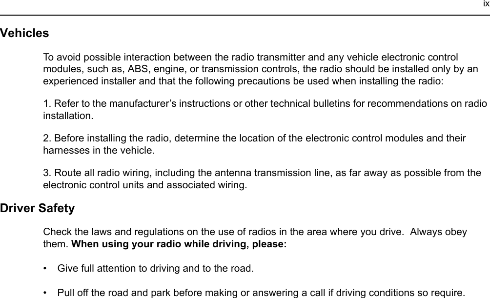 ixVehiclesTo avoid possible interaction between the radio transmitter and any vehicle electronic control modules, such as, ABS, engine, or transmission controls, the radio should be installed only by an experienced installer and that the following precautions be used when installing the radio: 1. Refer to the manufacturer’s instructions or other technical bulletins for recommendations on radio installation. 2. Before installing the radio, determine the location of the electronic control modules and their harnesses in the vehicle.3. Route all radio wiring, including the antenna transmission line, as far away as possible from the electronic control units and associated wiring.Driver Safety Check the laws and regulations on the use of radios in the area where you drive.  Always obey them. When using your radio while driving, please:• Give full attention to driving and to the road.• Pull off the road and park before making or answering a call if driving conditions so require. 