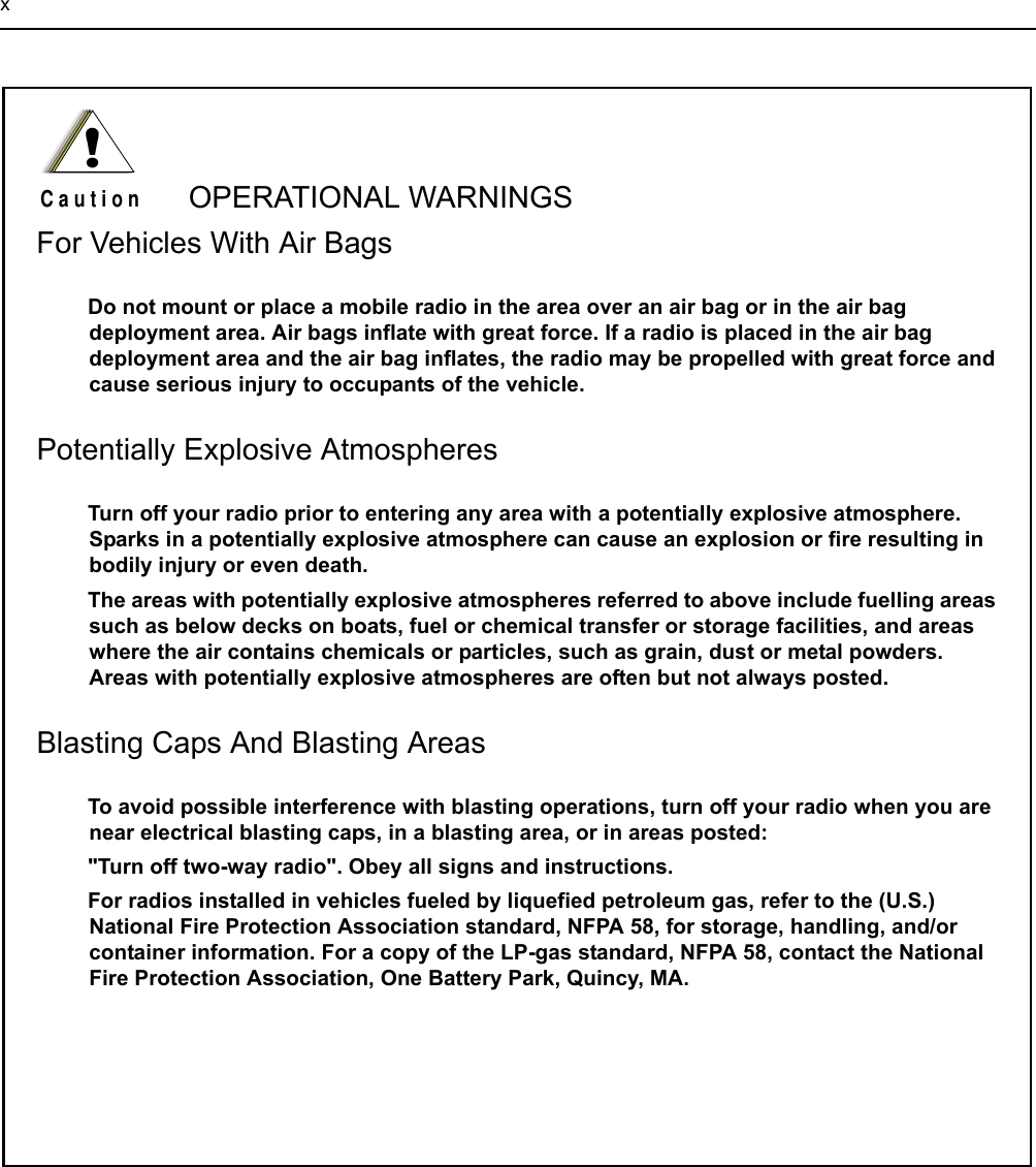 xOPERATIONAL WARNINGSFor Vehicles With Air BagsDo not mount or place a mobile radio in the area over an air bag or in the air bag deployment area. Air bags inflate with great force. If a radio is placed in the air bag deployment area and the air bag inflates, the radio may be propelled with great force and cause serious injury to occupants of the vehicle.Potentially Explosive AtmospheresTurn off your radio prior to entering any area with a potentially explosive atmosphere. Sparks in a potentially explosive atmosphere can cause an explosion or fire resulting in bodily injury or even death.The areas with potentially explosive atmospheres referred to above include fuelling areas such as below decks on boats, fuel or chemical transfer or storage facilities, and areas where the air contains chemicals or particles, such as grain, dust or metal powders.  Areas with potentially explosive atmospheres are often but not always posted.Blasting Caps And Blasting AreasTo avoid possible interference with blasting operations, turn off your radio when you are near electrical blasting caps, in a blasting area, or in areas posted: &quot;Turn off two-way radio&quot;. Obey all signs and instructions.For radios installed in vehicles fueled by liquefied petroleum gas, refer to the (U.S.) National Fire Protection Association standard, NFPA 58, for storage, handling, and/or container information. For a copy of the LP-gas standard, NFPA 58, contact the National Fire Protection Association, One Battery Park, Quincy, MA.!C a u t i o n
