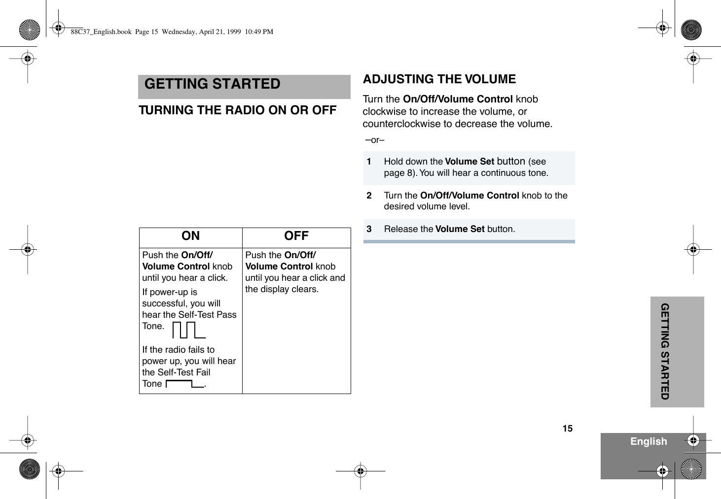 15EnglishGETTING STARTEDGETTING STARTEDTURNING THE RADIO ON OR OFFADJUSTING THE VOLUMETurn the On/Off/Volume Control knob clockwise to increase the volume, or counterclockwise to decrease the volume. ÐorÐ ON OFFPush the On/Off/Volume Control knob until you hear a click.If power-up is successful, you will hear the Self-Test Pass Tone. If the radio fails to power up, you will hear the Self-Test Fail Tone .Push the On/Off/Volume Control knob until you hear a click and the display clears.1Hold down the Volume Set button (see page 8). You will hear a continuous tone.2Turn the On/Off/Volume Control knob to the desired volume level.3Release the Volume Set button.88C37_English.book  Page 15  Wednesday, April 21, 1999  10:49 PM
