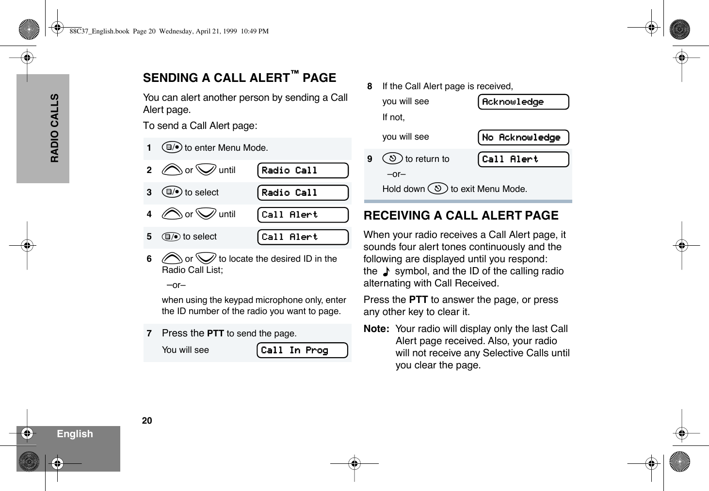 20EnglishRADIO CALLSSENDING A CALL ALERTª PAGEYou can alert another person by sending a Call Alert page.To send a Call Alert page:RECEIVING A CALL ALERT PAGEWhen your radio receives a Call Alert page, it sounds four alert tones continuously and the following are displayed until you respond: the  F  symbol, and the ID of the calling radio alternating with Call Received.Press the PTT to answer the page, or press any other key to clear it.Note: Your radio will display only the last Call Alert page received. Also, your radio will not receive any Selective Calls until you clear the page.1u to enter Menu Mode.2y or z until3u to select4y or z until5) to select6y or z to locate the desired ID in the Radio Call List;  ÐorÐwhen using the keypad microphone only, enter the ID number of the radio you want to page.7Press the PTT to send the page.You will seeRRRRaaaaddddiiiioooo    CCCCaaaallllllllRRRRaaaaddddiiiioooo    CCCCaaaallllllllCCCCaaaallllllll    AAAAlllleeeerrrrttttCCCCaaaallllllll    AAAAlllleeeerrrrttttCCCCaaaallllllll    IIIInnnn    PPPPrrrroooogggg8If the Call Alert page is received, you will seeIf not,you will see9t to return to  ÐorÐHold down t to exit Menu Mode.AAAAcccckkkknnnnoooowwwwlllleeeeddddggggeeeeNNNNoooo    AAAAcccckkkknnnnoooowwwwlllleeeeddddggggeeeeCCCCaaaallllllll    AAAAlllleeeerrrrtttt88C37_English.book  Page 20  Wednesday, April 21, 1999  10:49 PM