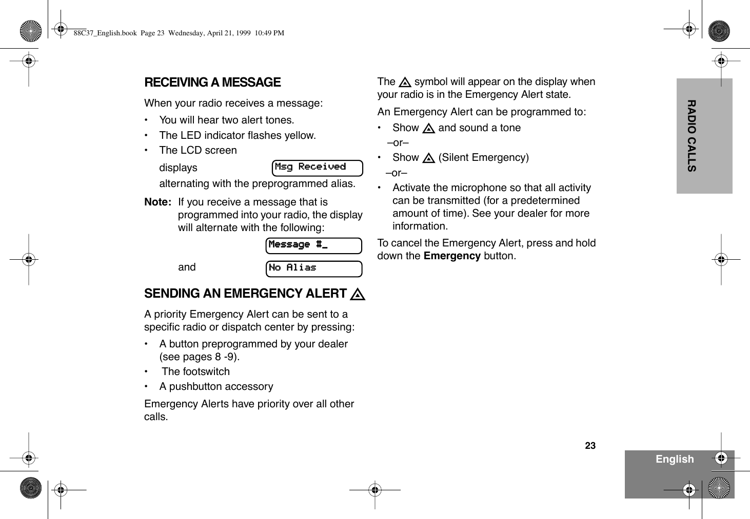 23EnglishRADIO CALLSRECEIVING A MESSAGEWhen your radio receives a message:¥ You will hear two alert tones.¥ The LED indicator ßashes yellow.¥ The LCD screen displaysalternating with the preprogrammed alias. Note: If you receive a message that is programmed into your radio, the display will alternate with the following:                   andSENDING AN EMERGENCY ALERT EA priority Emergency Alert can be sent to a speciÞc radio or dispatch center by pressing:¥ A button preprogrammed by your dealer (see pages 8 -9).¥  The footswitch¥ A pushbutton accessoryEmergency Alerts have priority over all other calls.The E symbol will appear on the display when your radio is in the Emergency Alert state.An Emergency Alert can be programmed to:¥ Show E and sound a toneÐorÐ¥ Show E (Silent Emergency)ÐorÐ¥ Activate the microphone so that all activity can be transmitted (for a predetermined amount of time). See your dealer for more information.To cancel the Emergency Alert, press and hold down the Emergency button.MMMMssssgggg    RRRReeeecccceeeeiiiivvvveeeeddddMMMMeeeessssssssaaaaggggeeee    ####____NNNNoooo    AAAAlllliiiiaaaassss88C37_English.book  Page 23  Wednesday, April 21, 1999  10:49 PM