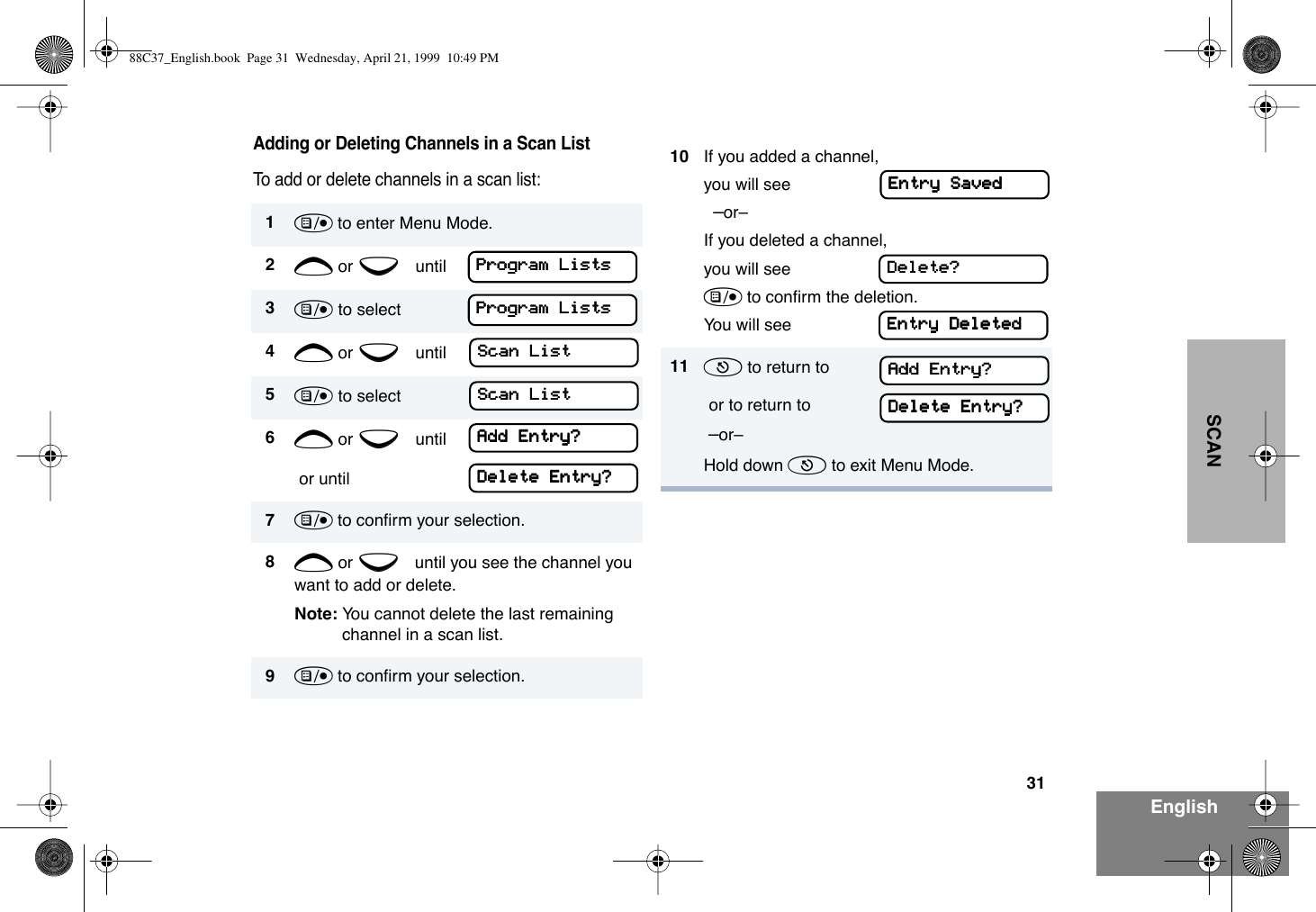 31EnglishSCANAdding or Deleting Channels in a Scan ListTo add or delete channels in a scan list:1) to enter Menu Mode.2+ or e until3) to select4+ or e until5) to select6+ or e until or until7) to conÞrm your selection.8+ or e until you see the channel you want to add or delete.Note: You cannot delete the last remaining channel in a scan list.9) to conÞrm your selection.PPPPrrrrooooggggrrrraaaammmm    LLLLiiiissssttttssssPPPPrrrrooooggggrrrraaaammmm    LLLLiiiissssttttssssSSSSccccaaaannnn    LLLLiiiissssttttSSSSccccaaaannnn    LLLLiiiissssttttAAAAdddddddd    EEEEnnnnttttrrrryyyy????DDDDeeeelllleeeetttteeee    EEEEnnnnttttrrrryyyy????10 If you added a channel,you will see    ÐorÐ If you deleted a channel,you will see) to conÞrm the deletion.You will see11 ( to return to  or to return to  ÐorÐHold down ( to exit Menu Mode.EEEEnnnnttttrrrryyyy    SSSSaaaavvvveeeeddddDDDDeeeelllleeeetttteeee????EEEEnnnnttttrrrryyyy    DDDDeeeelllleeeetttteeeeddddAAAAdddddddd    EEEEnnnnttttrrrryyyy????DDDDeeeelllleeeetttteeee    EEEEnnnnttttrrrryyyy????88C37_English.book  Page 31  Wednesday, April 21, 1999  10:49 PM