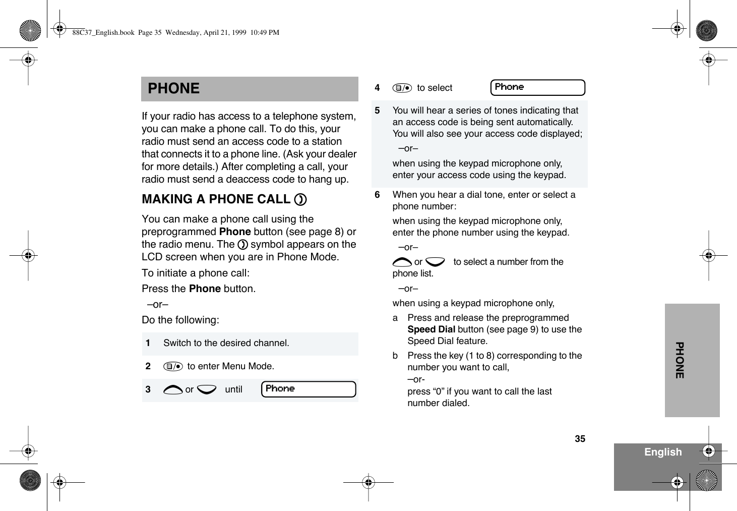 35EnglishPHONEPHONEIf your radio has access to a telephone system, you can make a phone call. To do this, your radio must send an access code to a station that connects it to a phone line. (Ask your dealer for more details.) After completing a call, your radio must send a deaccess code to hang up.MAKING A PHONE CALL DYou can make a phone call using the preprogrammed Phone button (see page 8) or the radio menu. The D symbol appears on the LCD screen when you are in Phone Mode.To initiate a phone call:Press the Phone button.   ÐorÐ Do the following:1Switch to the desired channel.2)  to enter Menu Mode.3+ or e until PPPPhhhhoooonnnneeee4)  to select 5You will hear a series of tones indicating that an access code is being sent automatically. You will also see your access code displayed;  ÐorÐ when using the keypad microphone only, enter your access code using the keypad.6When you hear a dial tone, enter or select a phone number:when using the keypad microphone only, enter the phone number using the keypad.  ÐorÐ + or e to select a number from the phone list.  ÐorÐ when using a keypad microphone only,a Press and release the preprogrammed Speed Dial button (see page 9) to use the Speed Dial feature. b Press the key (1 to 8) corresponding to the number you want to call, Ðor- press Ò0Ó if you want to call the last number dialed.PPPPhhhhoooonnnneeee88C37_English.book  Page 35  Wednesday, April 21, 1999  10:49 PM