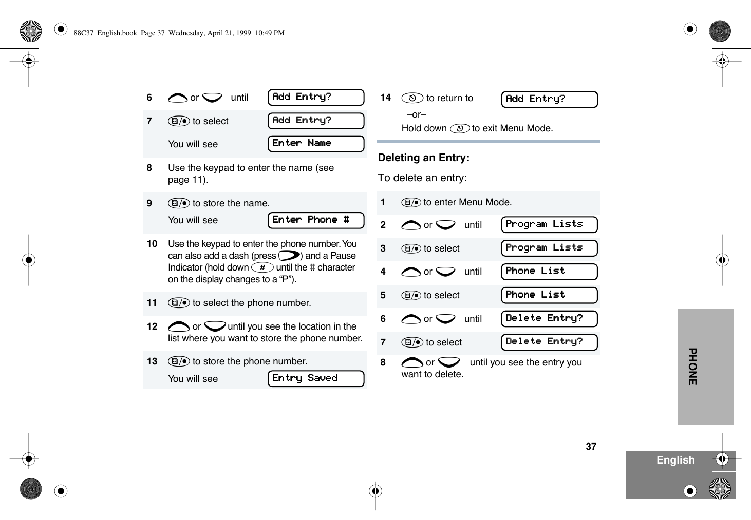 37EnglishPHONEDeleting an Entry:To delete an entry:6+ or e until7) to select You will see 8Use the keypad to enter the name (see page 11).9) to store the name.You will see10 Use the keypad to enter the phone number. You can also add a dash (press f) and a Pause Indicator (hold down # until the # character on the display changes to a ÒPÓ).11 ) to select the phone number. 12 + or e until you see the location in the list where you want to store the phone number.13 ) to store the phone number. You will seeAAAAdddddddd    EEEEnnnnttttrrrryyyy????AAAAdddddddd    EEEEnnnnttttrrrryyyy????EEEEnnnntttteeeerrrr    NNNNaaaammmmeeeeEEEEnnnntttteeeerrrr    PPPPhhhhoooonnnneeee    ####EEEEnnnnttttrrrryyyy    SSSSaaaavvvveeeedddd14 ( to return to  ÐorÐ Hold down ( to exit Menu Mode.1) to enter Menu Mode.2+ or e until3) to select4+ or e until5) to select6+ or e until7) to select8+ or e until you see the entry you want to delete.AAAAdddddddd    EEEEnnnnttttrrrryyyy????PPPPrrrrooooggggrrrraaaammmm    LLLLiiiissssttttssssPPPPrrrrooooggggrrrraaaammmm    LLLLiiiissssttttssssPPPPhhhhoooonnnneeee    LLLLiiiissssttttPPPPhhhhoooonnnneeee    LLLLiiiissssttttDDDDeeeelllleeeetttteeee    EEEEnnnnttttrrrryyyy????DDDDeeeelllleeeetttteeee    EEEEnnnnttttrrrryyyy????88C37_English.book  Page 37  Wednesday, April 21, 1999  10:49 PM