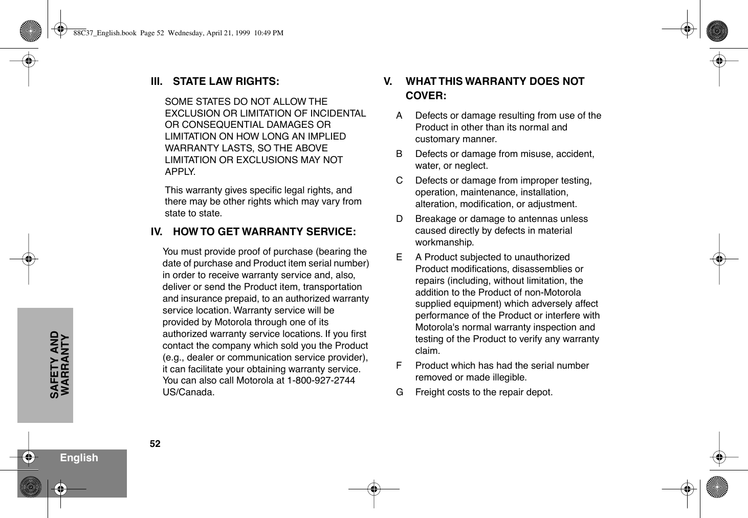 52EnglishSAFETY AND WARRANTYIII. STATE LAW RIGHTS:SOME STATES DO NOT ALLOW THE EXCLUSION OR LIMITATION OF INCIDENTAL OR CONSEQUENTIAL DAMAGES OR LIMITATION ON HOW LONG AN IMPLIED WARRANTY LASTS, SO THE ABOVE LIMITATION OR EXCLUSIONS MAY NOT APPLY. This warranty gives speciÞc legal rights, and there may be other rights which may vary from state to state.IV. HOW TO GET WARRANTY SERVICE:You must provide proof of purchase (bearing the date of purchase and Product item serial number) in order to receive warranty service and, also, deliver or send the Product item, transportation and insurance prepaid, to an authorized warranty service location. Warranty service will be provided by Motorola through one of its authorized warranty service locations. If you Þrst contact the company which sold you the Product (e.g., dealer or communication service provider), it can facilitate your obtaining warranty service. You can also call Motorola at 1-800-927-2744 US/Canada.V. WHAT THIS WARRANTY DOES NOT COVER:A Defects or damage resulting from use of the Product in other than its normal and customary manner.B Defects or damage from misuse, accident, water, or neglect.C Defects or damage from improper testing, operation, maintenance, installation, alteration, modiÞcation, or adjustment.D Breakage or damage to antennas unless caused directly by defects in material workmanship.E A Product subjected to unauthorized Product modiÞcations, disassemblies or repairs (including, without limitation, the addition to the Product of non-Motorola supplied equipment) which adversely affect performance of the Product or interfere with Motorola&apos;s normal warranty inspection and testing of the Product to verify any warranty claim.F Product which has had the serial number removed or made illegible.G Freight costs to the repair depot.88C37_English.book  Page 52  Wednesday, April 21, 1999  10:49 PM