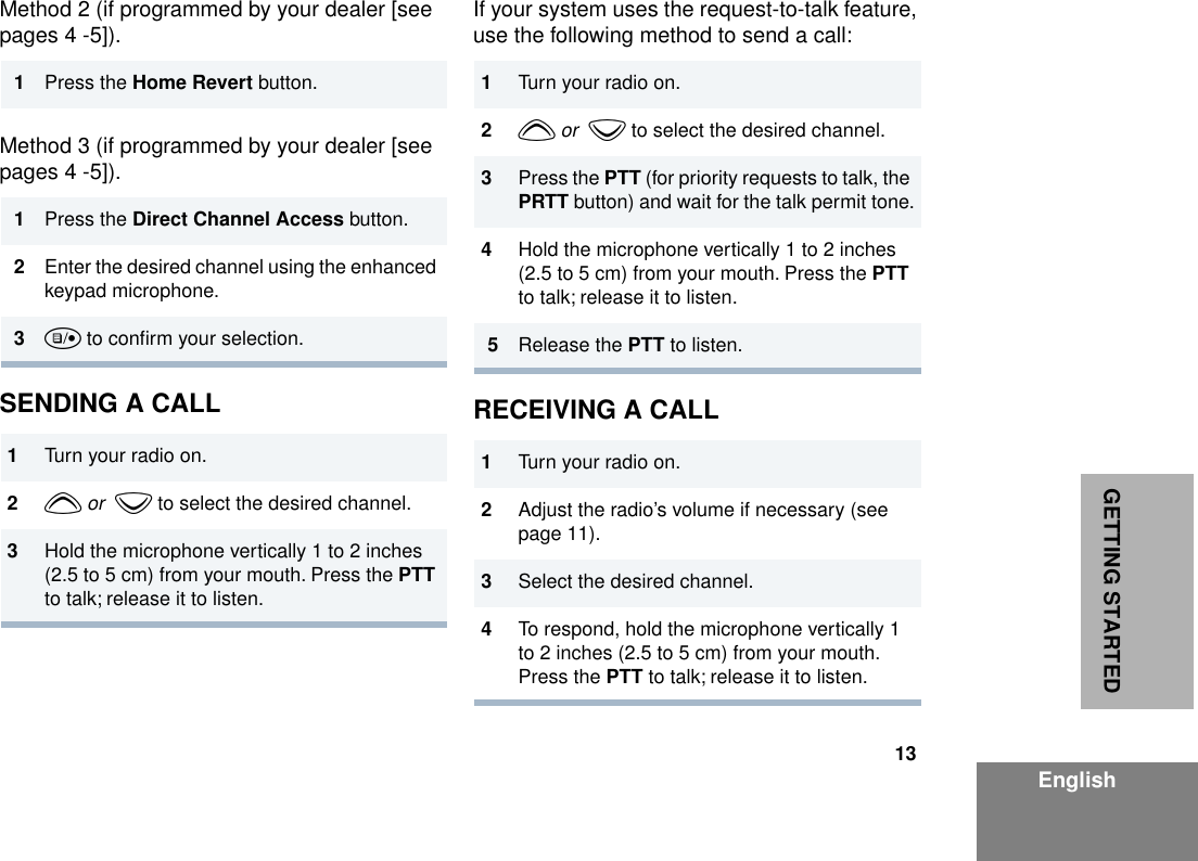 13EnglishGETTING STARTEDMethod 2 (if programmed by your dealer [see pages 4 -5]).Method 3 (if programmed by your dealer [see pages 4 -5]).SENDING A CALLIf your system uses the request-to-talk feature, use the following method to send a call:RECEIVING A CALL1Press the Home Revert button.1Press the Direct Channel Access button.2Enter the desired channel using the enhanced keypad microphone.3u to conﬁrm your selection.1Turn your radio on.2y or  z to select the desired channel.3Hold the microphone vertically 1 to 2 inches (2.5 to 5 cm) from your mouth. Press the PTT to talk; release it to listen.1Turn your radio on.2y or  z to select the desired channel.3Press the PTT (for priority requests to talk, the PRTT button) and wait for the talk permit tone.4Hold the microphone vertically 1 to 2 inches (2.5 to 5 cm) from your mouth. Press the PTT to talk; release it to listen.5Release the PTT to listen.1Turn your radio on.2Adjust the radio’s volume if necessary (see page 11).3Select the desired channel. 4To respond, hold the microphone vertically 1 to 2 inches (2.5 to 5 cm) from your mouth. Press the PTT to talk; release it to listen.