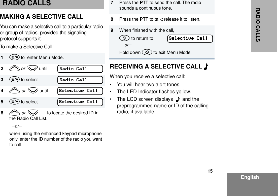 15EnglishRADIO CALLSRADIO CALLSMAKING A SELECTIVE CALLYou can make a selective call to a particular radio or group of radios, provided the signaling protocol supports it.To make a Selective Call:RECEIVING A SELECTIVE CALL FWhen you receive a selective call: • You will hear two alert tones.• The LED Indicator ﬂashes yellow. • The LCD screen displays  F  and the preprogrammed name or ID of the calling radio, if available. 1u to  enter Menu Mode.2y or  z until3u to select4y or  z until5u to select6y or  z       to locate the desired ID in the Radio Call List.  –or– when using the enhanced keypad microphone only, enter the ID number of the radio you want to call.RRRRaaaaddddiiiioooo    CCCCaaaallllllllRRRRaaaaddddiiiioooo    CCCCaaaallllllllSSSSeeeelllleeeeccccttttiiiivvvveeee    CCCCaaaallllllllSSSSeeeelllleeeeccccttttiiiivvvveeee    CCCCaaaallllllll7Press the PTT to send the call. The radio sounds a continuous tone.8Press the PTT to talk; release it to listen.9When ﬁnished with the call,t to return to   –or–Hold down t to exit Menu Mode.SSSSeeeelllleeeeccccttttiiiivvvveeee    CCCCaaaallllllll