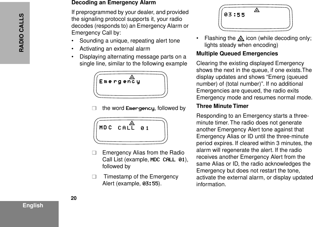 20EnglishRADIO CALLSDecoding an Emergency AlarmIf preprogrammed by your dealer, and provided the signaling protocol supports it, your radio decodes (responds to) an Emergency Alarm or Emergency Call by:• Sounding a unique, repeating alert tone• Activating an external alarm• Displaying alternating message parts on a single line, similar to the following example■■the word EEEEmmmmeeeerrrrggggeeeennnnccccyyyy, followed by■■Emergency Alias from the Radio Call List (example, MMMMDDDDCCCC    CCCCAAAALLLLLLLL    00001111), followed by■■ Timestamp of the Emergency Alert (example, 00003333::::55555555). • Flashing the E icon (while decoding only; lights steady when encoding)Multiple Queued EmergenciesClearing the existing displayed Emergency shows the next in the queue, if one exists.The display updates and shows “Emerg (queued number) of (total number)”. If no additional Emergencies are queued, the radio exits Emergency mode and resumes normal mode.Three Minute TimerResponding to an Emergency starts a three-minute timer. The radio does not generate another Emergency Alert tone against that Emergency Alias or ID until the three-minute period expires. If cleared within 3 minutes, the alarm will regenerate the alert. If the radio receives another Emergency Alert from the same Alias or ID, the radio acknowledges the Emergency but does not restart the tone, activate the external alarm, or display updated information.EEEE mmmm eeee rrrr gggg eeee nnnn cccc yyyyEMMMM DDDD CCCC CCCC AAAA LLLL LLLL 0000 1111E0000 3333 ::::5555 5555E