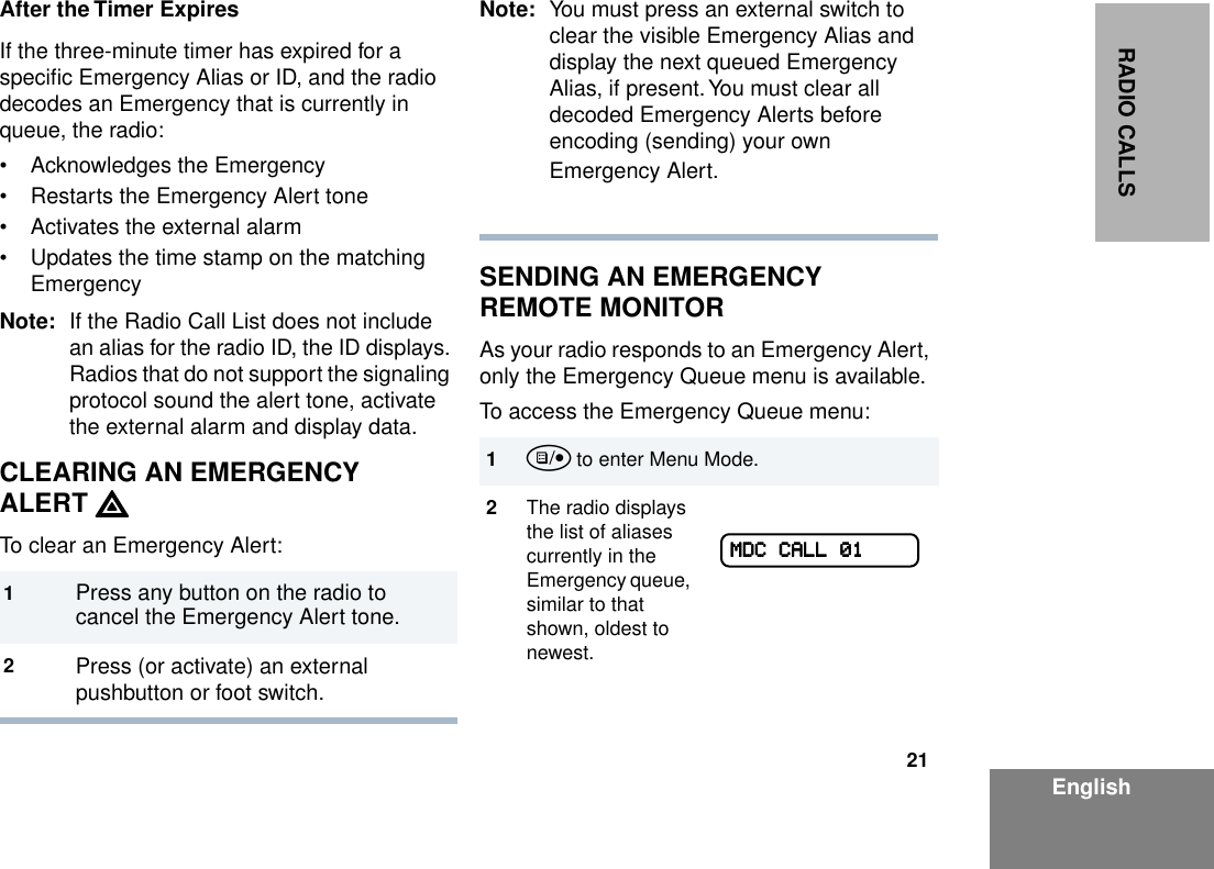 21EnglishRADIO CALLSAfter the Timer ExpiresIf the three-minute timer has expired for a speciﬁc Emergency Alias or ID, and the radio decodes an Emergency that is currently in queue, the radio:• Acknowledges the Emergency• Restarts the Emergency Alert tone• Activates the external alarm• Updates the time stamp on the matching EmergencyNote: If the Radio Call List does not include an alias for the radio ID, the ID displays. Radios that do not support the signaling protocol sound the alert tone, activate the external alarm and display data.CLEARING AN EMERGENCYALERT EEEETo clear an Emergency Alert:Note: You must press an external switch to clear the visible Emergency Alias and display the next queued Emergency Alias, if present. You must clear all decoded Emergency Alerts before encoding (sending) your own Emergency Alert.SENDING AN EMERGENCY REMOTE MONITORAs your radio responds to an Emergency Alert, only the Emergency Queue menu is available.To access the Emergency Queue menu:1Press any button on the radio to cancel the Emergency Alert tone.2Press (or activate) an external pushbutton or foot switch.1u to enter Menu Mode.2The radio displays the list of aliases currently in the Emergency queue, similar to that shown, oldest to newest.MMMMDDDDCCCC    CCCCAAAALLLLLLLL    00001111