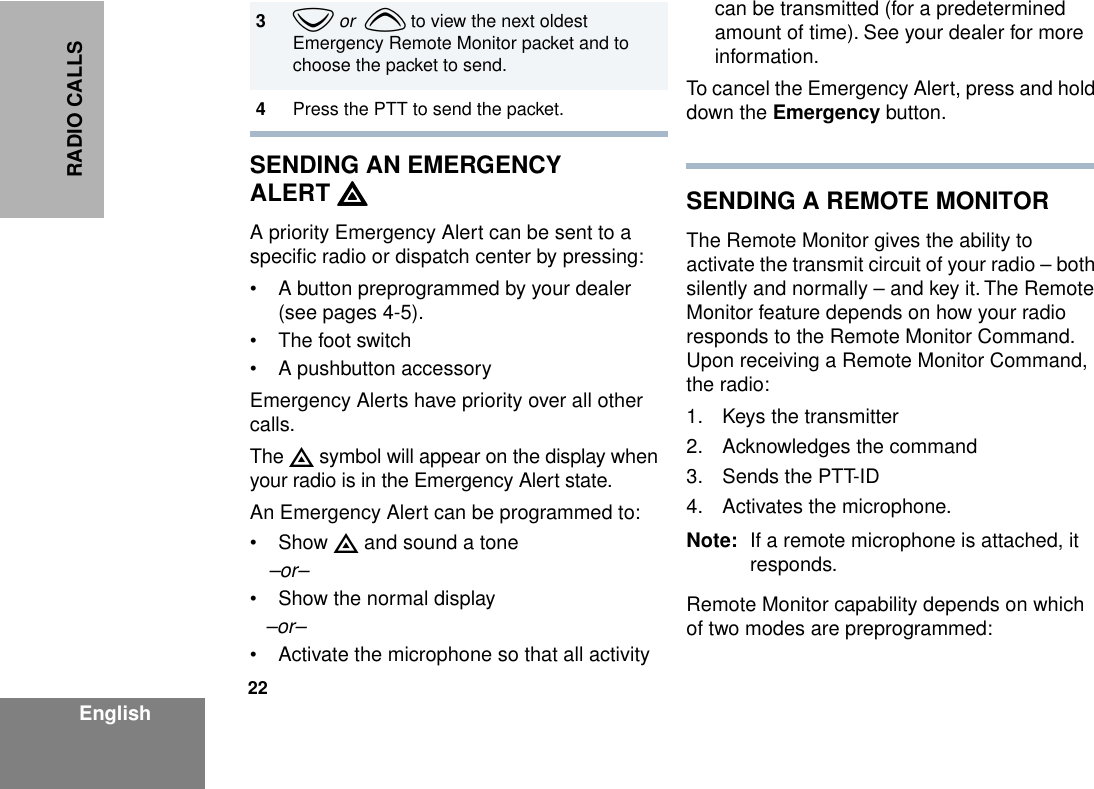 22EnglishRADIO CALLSSENDING AN EMERGENCY ALERT EEEEA priority Emergency Alert can be sent to a speciﬁc radio or dispatch center by pressing:• A button preprogrammed by your dealer (see pages 4-5).• The foot switch• A pushbutton accessoryEmergency Alerts have priority over all other calls.The E symbol will appear on the display when your radio is in the Emergency Alert state.An Emergency Alert can be programmed to:• Show E and sound a tone–or–• Show the normal display–or–• Activate the microphone so that all activity can be transmitted (for a predetermined amount of time). See your dealer for more information.To cancel the Emergency Alert, press and hold down the Emergency button.SENDING A REMOTE MONITORThe Remote Monitor gives the ability to activate the transmit circuit of your radio – both silently and normally – and key it. The Remote Monitor feature depends on how your radio responds to the Remote Monitor Command. Upon receiving a Remote Monitor Command, the radio:1. Keys the transmitter2. Acknowledges the command3. Sends the PTT-ID4. Activates the microphone.Note: If a remote microphone is attached, it responds.Remote Monitor capability depends on which of two modes are preprogrammed:3z or  y to view the next oldest Emergency Remote Monitor packet and to choose the packet to send.4Press the PTT to send the packet.