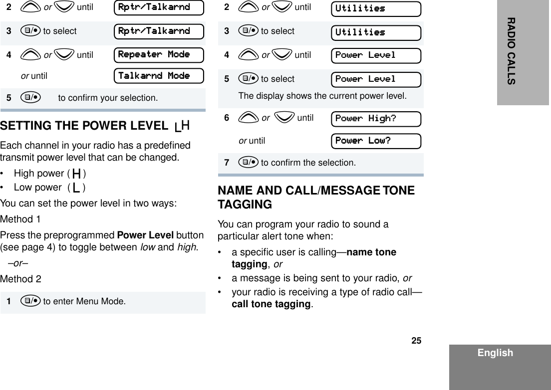 25EnglishRADIO CALLSSETTING THE POWER LEVEL  BEach channel in your radio has a predeﬁned transmit power level that can be changed.• High power ( S )• Low power  ( R )You can set the power level in two ways:Method 1Press the preprogrammed Power Level button (see page 4) to toggle between low and high.–or– Method 2NAME AND CALL/MESSAGE TONE TAGGING You can program your radio to sound a particular alert tone when:• a speciﬁc user is calling—name tone tagging, or• a message is being sent to your radio, or• your radio is receiving a type of radio call—call tone tagging.2y or z until3u to select4y or z untilor until5u       to conﬁrm your selection.1u to enter Menu Mode.RRRRppppttttrrrr////TTTTaaaallllkkkkaaaarrrrnnnnddddRRRRppppttttrrrr////TTTTaaaallllkkkkaaaarrrrnnnnddddRRRReeeeppppeeeeaaaatttteeeerrrr    MMMMooooddddeeeeTTTTaaaallllkkkkaaaarrrrnnnndddd    MMMMooooddddeeee2y or z until3u to select4y or z until5u to selectThe display shows the current power level. 6y or  z untilor until7u to conﬁrm the selection.UUUUttttiiiilllliiiittttiiiieeeessssUUUUttttiiiilllliiiittttiiiieeeessssPPPPoooowwwweeeerrrr    LLLLeeeevvvveeeellllPPPPoooowwwweeeerrrr    LLLLeeeevvvveeeellllPPPPoooowwwweeeerrrr    HHHHiiiigggghhhh????PPPPoooowwwweeeerrrr    LLLLoooowwww????